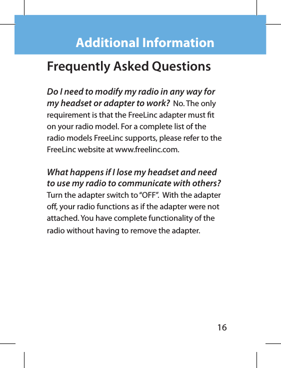 16Frequently Asked Questions Do I need to modify my radio in any way for my headset or adapter to work?  No. The only requirement is that the FreeLinc adapter must t on your radio model. For a complete list of the radio models FreeLinc supports, please refer to the FreeLinc website at www.freelinc.com.What happens if I lose my headset and need to use my radio to communicate with others?  Turn the adapter switch to “OFF”.  With the adapter o, your radio functions as if the adapter were not  attached. You have complete functionality of the radio without having to remove the adapter.Additional Information