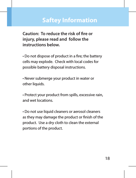 18Saftey InformationCaution:  To reduce the risk of re or injury, please read and  follow theinstructions below.• Do not dispose of product in a re; the battery cells may explode.  Check with local codes for possible battery disposal instructions.• Never submerge your product in water or other liquids.• Protect your product from spills, excessive rain, and wet locations.• Do not use liquid cleaners or aerosol cleaners as they may damage the product or nish of the product.  Use a dry cloth to clean the external portions of the product.