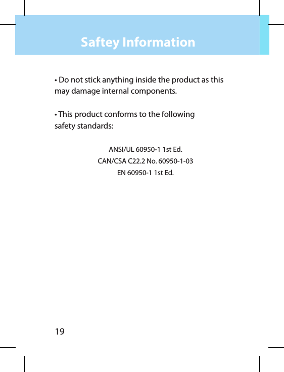 19Saftey Information• Do not stick anything inside the product as this may damage internal components.• This product conforms to the following safety standards:ANSI/UL 60950-1 1st Ed.CAN/CSA C22.2 No. 60950-1-03EN 60950-1 1st Ed.