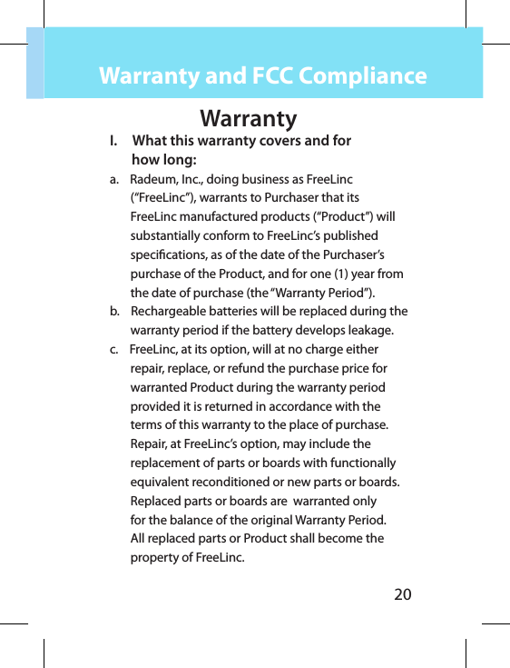 20WarrantyI.     What this warranty covers and for        how long:a.    Radeum, Inc., doing business as FreeLinc (“FreeLinc”), warrants to Purchaser that its FreeLinc manufactured products (“Product”) will substantially conform to FreeLinc’s published specications, as of the date of the Purchaser’s purchase of the Product, and for one (1) year from the date of purchase (the “Warranty Period”).b.    Rechargeable batteries will be replaced during the warranty period if the battery develops leakage.c.    FreeLinc, at its option, will at no charge either repair, replace, or refund the purchase price for warranted Product during the warranty period provided it is returned in accordance with the terms of this warranty to the place of purchase. Repair, at FreeLinc’s option, may include the replacement of parts or boards with functionally equivalent reconditioned or new parts or boards. Replaced parts or boards are  warranted only for the balance of the original Warranty Period. All replaced parts or Product shall become the property of FreeLinc.  Warranty and FCC Compliance