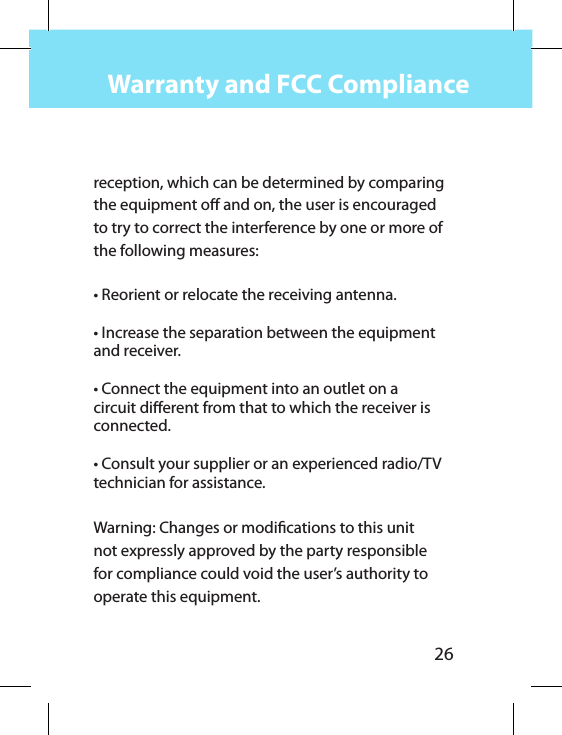 26Warranty and FCC Compliancereception, which can be determined by comparing the equipment o and on, the user is encouraged to try to correct the interference by one or more of the following measures: • Reorient or relocate the receiving antenna.• Increase the separation between the equipment and receiver.• Connect the equipment into an outlet on a circuit dierent from that to which the receiver is connected.• Consult your supplier or an experienced radio/TV technician for assistance. Warning: Changes or modications to this unit not expressly approved by the party responsible for compliance could void the user’s authority to operate this equipment.