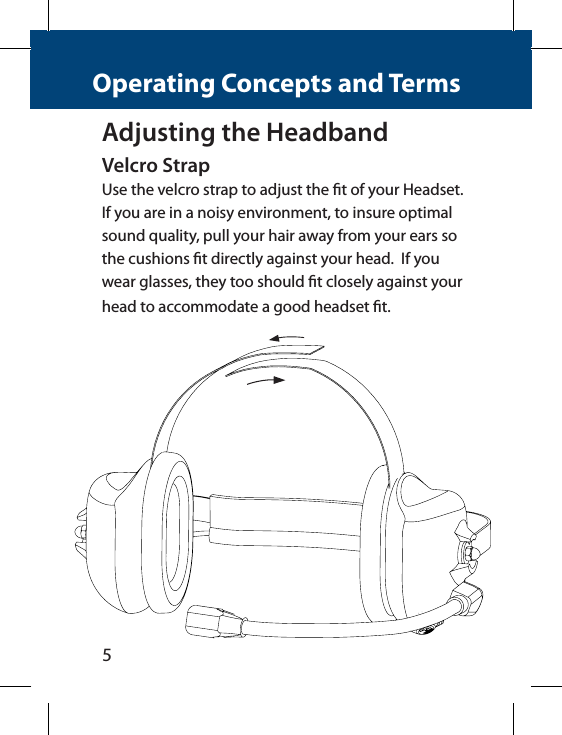 5Operating Concepts and TermsAdjusting the HeadbandVelcro StrapUse the velcro strap to adjust the t of your Headset. If you are in a noisy environment, to insure optimal sound quality, pull your hair away from your ears so the cushions t directly against your head.  If you wear glasses, they too should t closely against your head to accommodate a good headset t.