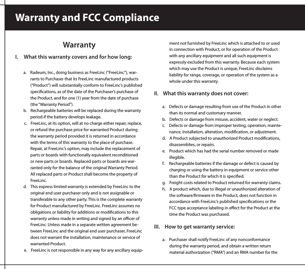 WarrantyI.     What this warranty covers and for how long:a.    Radeum, Inc., doing business as FreeLinc (“FreeLinc”), war-rants to Purchaser that its FreeLinc manufactured products (“Product”) will substantially conform to FreeLinc’s published speciﬁcations, as of the date of the Purchaser’s purchase of the Product, and for one (1) year from the date of purchase (the “Warranty Period”).b.    Rechargeable batteries will be replaced during the warranty    period if the battery develops leakage.c.    FreeLinc, at its option, will at no charge either repair, replace, or refund the purchase price for warranted Product during the warranty period provided it is returned in accordance with the terms of this warranty to the place of purchase. Repair, at FreeLinc’s option, may include the replacement of parts or boards with functionally equivalent reconditioned or new parts or boards. Replaced parts or boards are war-ranted only for the balance of the original Warranty Period. All replaced parts or Product shall become the property of FreeLinc.  d.    This express limited warranty is extended by FreeLinc to the original end user purchaser only and is not assignable or transferable to any other party. This is the complete warranty for Product manufactured by FreeLinc. FreeLinc assumes no obligations or liability for additions or modiﬁcations to this warranty unless made in writing and signed by an oﬃcer of FreeLinc. Unless made in a separate written agreement be-tween FreeLinc and the original end user purchaser, FreeLinc does not warrant the installation, maintenance or service of warranted Product.e.    FreeLinc is not responsible in any way for any ancillary equip-ment not furnished by FreeLinc which is attached to or used in connection with Product, or for operation of the Product with any ancillary equipment and all such equipment is expressly excluded from this warranty. Because each system which may use the Product is unique, FreeLinc disclaims liability for range, coverage, or operation of the system as a whole under this warranty.II.    What this warranty does not cover:a.    Defects or damage resulting from use of the Product in other than its normal and customary manner.b.    Defects or damage from misuse, accident, water or neglect.c.    Defects or damage from improper testing, operation, mainte-nance, installation, alteration, modiﬁcation, or adjustment.d.    A Product subjected to unauthorized Product modiﬁcations, disassemblies, or repairs.e.    Product which has had the serial number removed or made illegible.f.     Rechargeable batteries if the damage or defect is caused by charging or using the battery in equipment or service other than the Product for which it is speciﬁed.g.    Freight costs related to Product returned for warranty claims.h.    A product which, due to illegal or unauthorized alteration of the software/ﬁrmware in the Product, does not function in accordance with FreeLinc’s published speciﬁcations or the FCC type acceptance labeling in eﬀect for the Product at the time the Product was purchased.III.    How to get warranty service:a.    Purchaser shall notify FreeLinc of any nonconformance during the warranty period, and obtain a written return material authorization (“RMA”) and an RMA number for the Warranty and FCC Compliance
