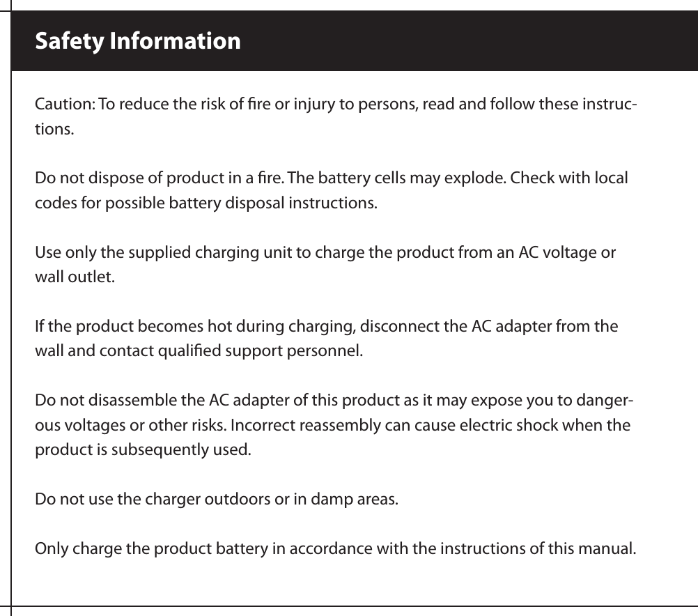 Caution: To reduce the risk of ﬁre or injury to persons, read and follow these instruc-tions.Do not dispose of product in a ﬁre. The battery cells may explode. Check with local codes for possible battery disposal instructions. Use only the supplied charging unit to charge the product from an AC voltage or wall outlet.If the product becomes hot during charging, disconnect the AC adapter from the wall and contact qualiﬁed support personnel.Do not disassemble the AC adapter of this product as it may expose you to danger-ous voltages or other risks. Incorrect reassembly can cause electric shock when the product is subsequently used.Do not use the charger outdoors or in damp areas.Only charge the product battery in accordance with the instructions of this manual. Safety Information 