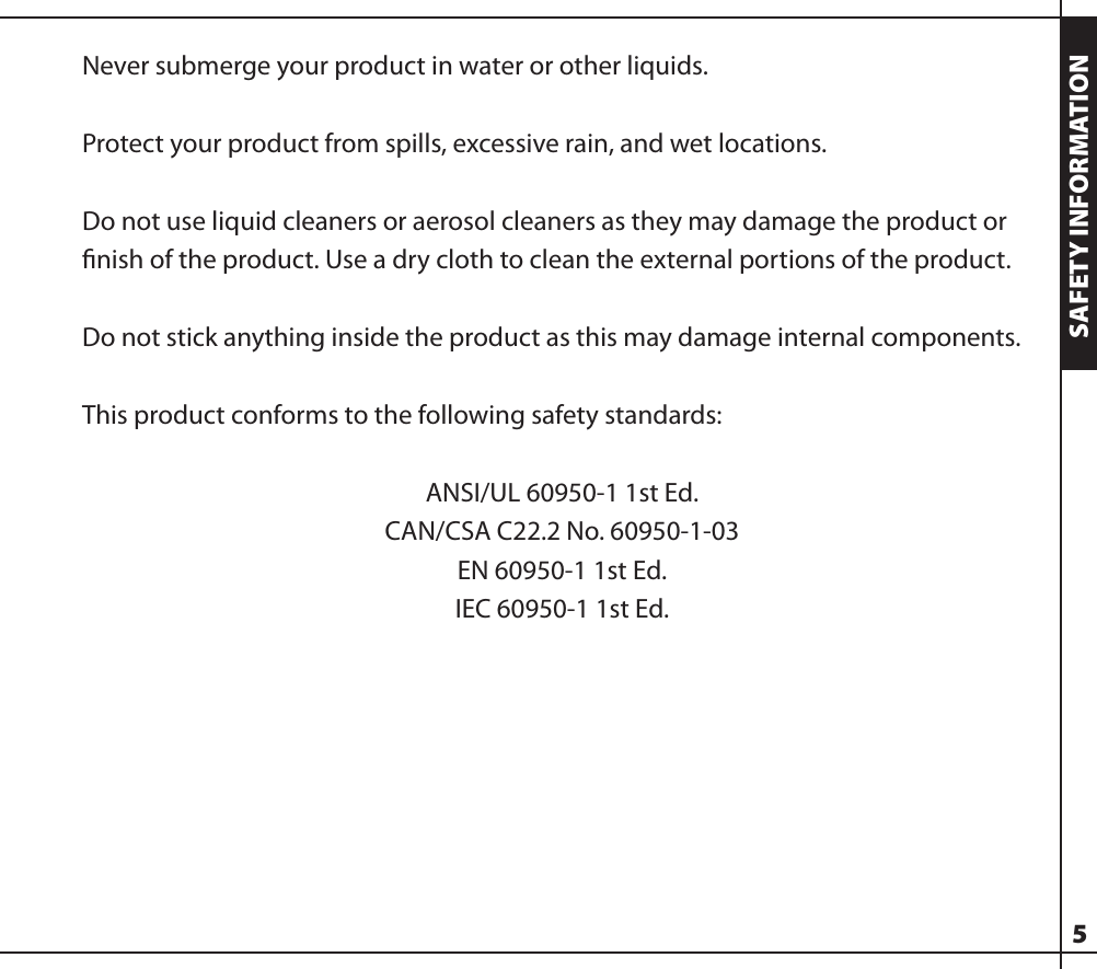 Never submerge your product in water or other liquids.Protect your product from spills, excessive rain, and wet locations.Do not use liquid cleaners or aerosol cleaners as they may damage the product or ﬁnish of the product. Use a dry cloth to clean the external portions of the product.Do not stick anything inside the product as this may damage internal components.This product conforms to the following safety standards:ANSI/UL 60950-1 1st Ed.CAN/CSA C22.2 No. 60950-1-03EN 60950-1 1st Ed.IEC 60950-1 1st Ed.5SAFETY INFORMATION