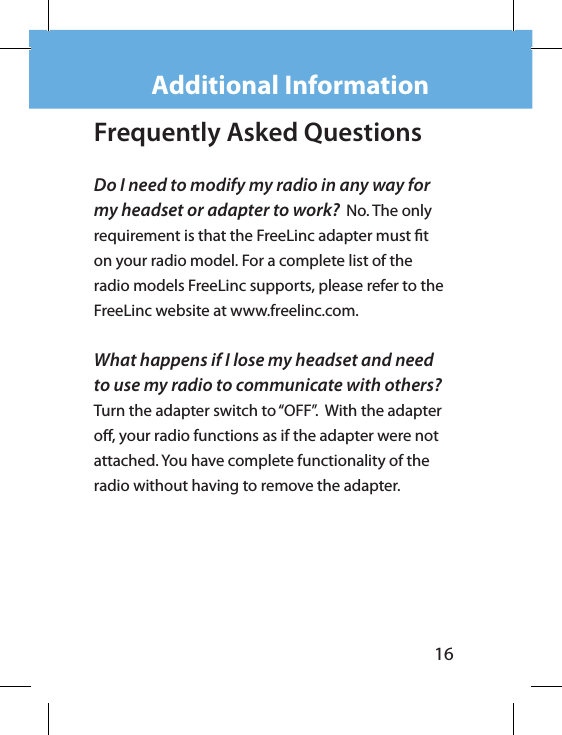 16Frequently Asked Questions Do I need to modify my radio in any way for my headset or adapter to work?  No. The only requirement is that the FreeLinc adapter must t on your radio model. For a complete list of the radio models FreeLinc supports, please refer to the FreeLinc website at www.freelinc.com.What happens if I lose my headset and need to use my radio to communicate with others?  Turn the adapter switch to “OFF”.  With the adapter o, your radio functions as if the adapter were not  attached. You have complete functionality of the radio without having to remove the adapter.Additional Information