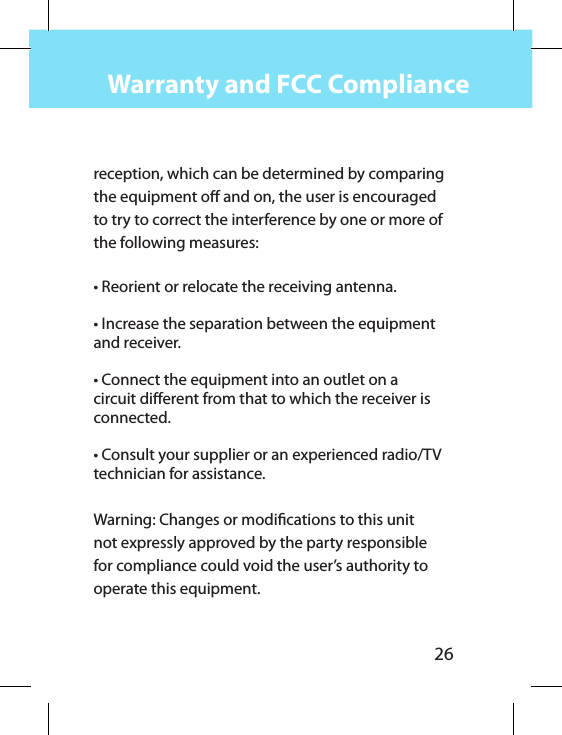 26Warranty and FCC Compliancereception, which can be determined by comparing the equipment o and on, the user is encouraged to try to correct the interference by one or more of the following measures: • Reorient or relocate the receiving antenna.• Increase the separation between the equipment and receiver.• Connect the equipment into an outlet on a circuit dierent from that to which the receiver is connected.• Consult your supplier or an experienced radio/TV technician for assistance. Warning: Changes or modications to this unit not expressly approved by the party responsible for compliance could void the user’s authority to operate this equipment.