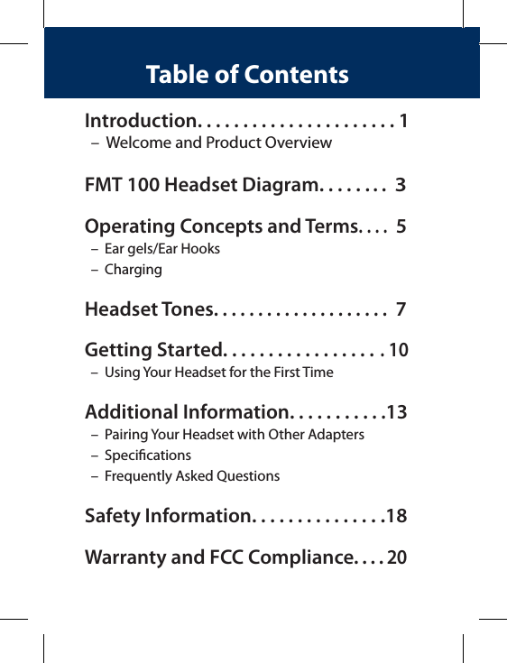 Introduction. . . . . . . . . . . . . . . . . . . . . . 1  –  Welcome and Product OverviewFMT 100 Headset Diagram. . . . . . . .  3Operating Concepts and Terms. . . .  5  –  Ear gels/Ear Hooks  –  Charging Headset Tones. . . . . . . . . . . . . . . . . . . .  7Getting Started. . . . . . . . . . . . . . . . . . 10  –  Using Your Headset for the First TimeAdditional Information. . . . . . . . . . .13   –  Pairing Your Headset with Other Adapters  –  Specications  –  Frequently Asked QuestionsSafety Information. . . . . . . . . . . . . . .18Warranty and FCC Compliance. . . . 20Table of Contents