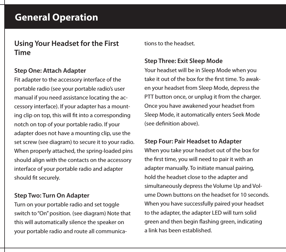 General OperationUsing Your Headset for the First TimeStep One: Attach AdapterFit adapter to the accessory interface of the portable radio (see your portable radio’s user manual if you need assistance locating the ac-cessory interface). If your adapter has a mount-ing clip on top, this will ﬁt into a corresponding notch on top of your portable radio. If your adapter does not have a mounting clip, use the set screw (see diagram) to secure it to your radio. When properly attached, the spring-loaded pins should align with the contacts on the accessory interface of your portable radio and adapter should ﬁt securely.Step Two: Turn On AdapterTurn on your portable radio and set toggle switch to “On” position. (see diagram) Note that this will automatically silence the speaker on your portable radio and route all communica-tions to the headset.Step Three: Exit Sleep ModeYour headset will be in Sleep Mode when you take it out of the box for the ﬁrst time. To awak-en your headset from Sleep Mode, depress the PTT button once, or unplug it from the charger. Once you have awakened your headset from Sleep Mode, it automatically enters Seek Mode (see deﬁnition above).Step Four: Pair Headset to AdapterWhen you take your headset out of the box for the ﬁrst time, you will need to pair it with an adapter manually. To initiate manual pairing, hold the headset close to the adapter and simultaneously depress the Volume Up and Vol-ume Down buttons on the headset for 10 seconds. When you have successfully paired your headset to the adapter, the adapter LED will turn solid green and then begin ﬂashing green, indicating a link has been established. 