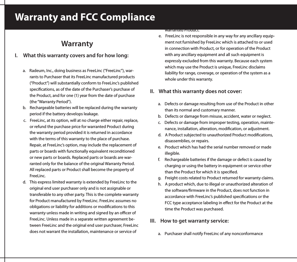 WarrantyI.     What this warranty covers and for how long:a.    Radeum, Inc., doing business as FreeLinc (“FreeLinc”), war-rants to Purchaser that its FreeLinc manufactured products (“Product”) will substantially conform to FreeLinc’s published speciﬁcations, as of the date of the Purchaser’s purchase of the Product, and for one (1) year from the date of purchase (the “Warranty Period”).b.    Rechargeable batteries will be replaced during the warranty    period if the battery develops leakage.c.    FreeLinc, at its option, will at no charge either repair, replace, or refund the purchase price for warranted Product during the warranty period provided it is returned in accordance with the terms of this warranty to the place of purchase. Repair, at FreeLinc’s option, may include the replacement of parts or boards with functionally equivalent reconditioned or new parts or boards. Replaced parts or boards are war-ranted only for the balance of the original Warranty Period. All replaced parts or Product shall become the property of FreeLinc.  d.    This express limited warranty is extended by FreeLinc to the original end user purchaser only and is not assignable or transferable to any other party. This is the complete warranty for Product manufactured by FreeLinc. FreeLinc assumes no obligations or liability for additions or modiﬁcations to this warranty unless made in writing and signed by an oﬃcer of FreeLinc. Unless made in a separate written agreement be-tween FreeLinc and the original end user purchaser, FreeLinc does not warrant the installation, maintenance or service of warranted Product.e.    FreeLinc is not responsible in any way for any ancillary equip-ment not furnished by FreeLinc which is attached to or used in connection with Product, or for operation of the Product with any ancillary equipment and all such equipment is expressly excluded from this warranty. Because each system which may use the Product is unique, FreeLinc disclaims liability for range, coverage, or operation of the system as a whole under this warranty.II.    What this warranty does not cover:a.    Defects or damage resulting from use of the Product in other than its normal and customary manner.b.    Defects or damage from misuse, accident, water or neglect.c.    Defects or damage from improper testing, operation, mainte-nance, installation, alteration, modiﬁcation, or adjustment.d.    A Product subjected to unauthorized Product modiﬁcations, disassemblies, or repairs.e.    Product which has had the serial number removed or made illegible.f.     Rechargeable batteries if the damage or defect is caused by charging or using the battery in equipment or service other than the Product for which it is speciﬁed.g.    Freight costs related to Product returned for warranty claims.h.    A product which, due to illegal or unauthorized alteration of the software/ﬁrmware in the Product, does not function in accordance with FreeLinc’s published speciﬁcations or the FCC type acceptance labeling in eﬀect for the Product at the time the Product was purchased.III.    How to get warranty service:a.    Purchaser shall notify FreeLinc of any nonconformance Warranty and FCC Compliance