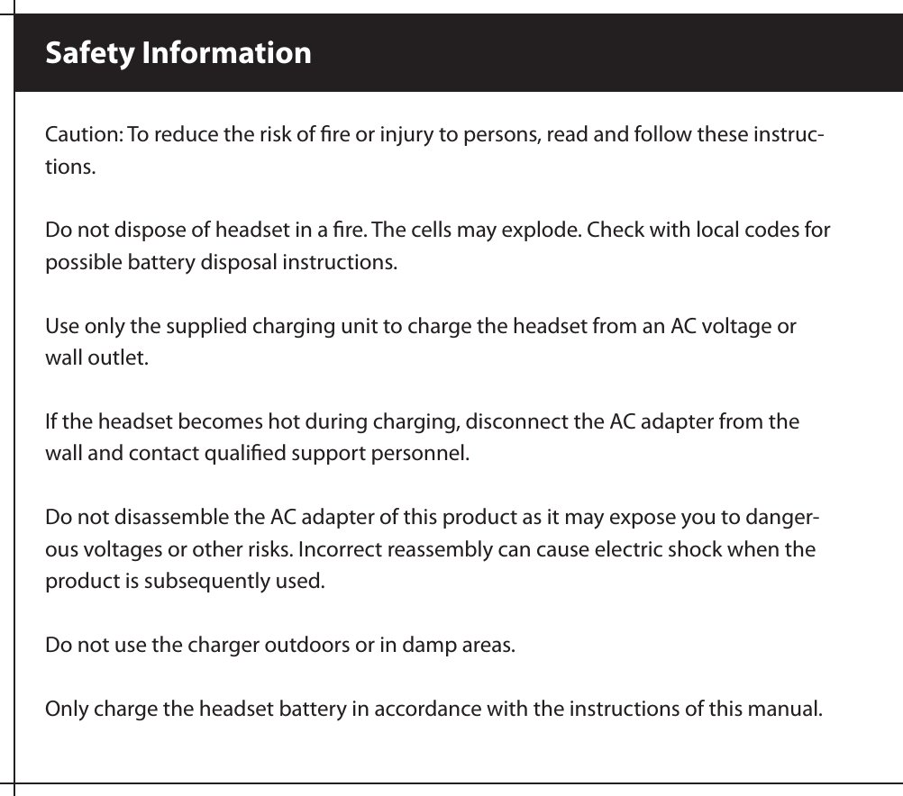 Caution: To reduce the risk of ﬁre or injury to persons, read and follow these instruc-tions.Do not dispose of headset in a ﬁre. The cells may explode. Check with local codes for possible battery disposal instructions. Use only the supplied charging unit to charge the headset from an AC voltage or wall outlet.If the headset becomes hot during charging, disconnect the AC adapter from the wall and contact qualiﬁed support personnel.Do not disassemble the AC adapter of this product as it may expose you to danger-ous voltages or other risks. Incorrect reassembly can cause electric shock when the product is subsequently used.Do not use the charger outdoors or in damp areas.Only charge the headset battery in accordance with the instructions of this manual. Safety Information 