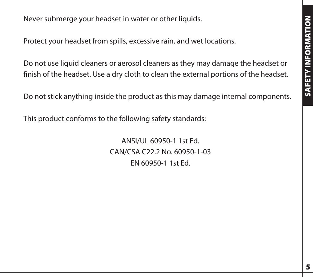 Never submerge your headset in water or other liquids.Protect your headset from spills, excessive rain, and wet locations.Do not use liquid cleaners or aerosol cleaners as they may damage the headset or ﬁnish of the headset. Use a dry cloth to clean the external portions of the headset.Do not stick anything inside the product as this may damage internal components.This product conforms to the following safety standards:ANSI/UL 60950-1 1st Ed.CAN/CSA C22.2 No. 60950-1-03EN 60950-1 1st Ed.5SAFETY INFORMATION