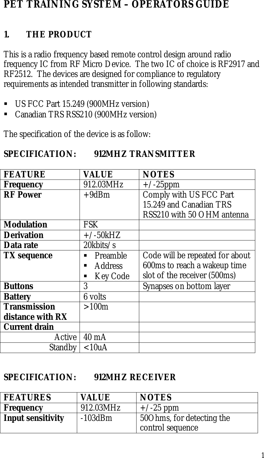 1PET TRAINING SYSTEM – OPERATORS GUIDE1. THE PRODUCTThis is a radio frequency based remote control design around radiofrequency IC from RF Micro Device.  The two IC of choice is RF2917 andRF2512.  The devices are designed for compliance to regulatoryrequirements as intended transmitter in following standards:! US FCC Part 15.249 (900MHz version)! Canadian TRS RSS210 (900MHz version)The specification of the device is as follow:SPECIFICATION: 912MHZ TRANSMITTERFEATURE VALUE NOTESFrequency 912.03MHz +/-25ppmRF Power +9dBm Comply with US FCC Part15.249 and Canadian TRSRSS210 with 50 OHM antennaModulation FSKDerivation +/-50kHZData rate 20kbits/sTX sequence ! Preamble! Address! Key CodeCode will be repeated for about600ms to reach a wakeup timeslot of the receiver (500ms)Buttons 3 Synapses on bottom layerBattery 6 voltsTransmissiondistance with RX &gt;100mCurrent drainActive 40 mAStandby &lt;10uASPECIFICATION: 912MHZ RECEIVERFEATURES VALUE NOTESFrequency 912.03MHz +/-25 ppmInput sensitivity -103dBm 50Ohms, for detecting thecontrol sequence