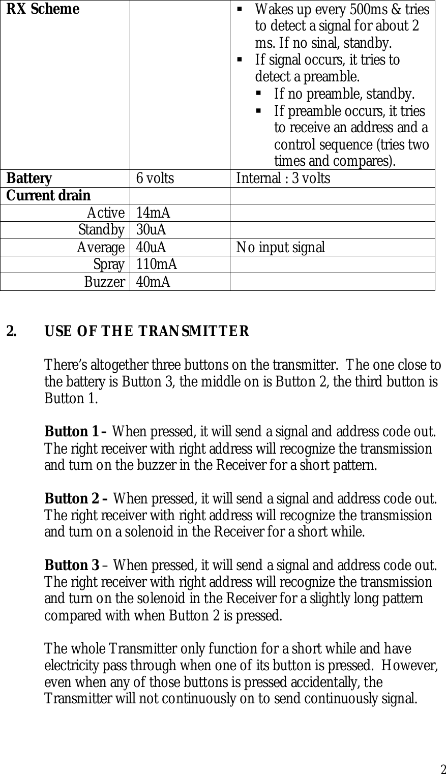 2RX Scheme ! Wakes up every 500ms &amp; triesto detect a signal for about 2ms. If no sinal, standby.! If signal occurs, it tries todetect a preamble.! If no preamble, standby.! If preamble occurs, it triesto receive an address and acontrol sequence (tries twotimes and compares).Battery 6 volts Internal : 3 voltsCurrent drainActive 14mAStandby 30uAAverage 40uA No input signalSpray 110mABuzzer 40mA2. USE OF THE TRANSMITTERThere’s altogether three buttons on the transmitter.  The one close tothe battery is Button 3, the middle on is Button 2, the third button isButton 1.Button 1 – When pressed, it will send a signal and address code out.The right receiver with right address will recognize the transmissionand turn on the buzzer in the Receiver for a short pattern.Button 2 – When pressed, it will send a signal and address code out.The right receiver with right address will recognize the transmissionand turn on a solenoid in the Receiver for a short while.Button 3 – When pressed, it will send a signal and address code out.The right receiver with right address will recognize the transmissionand turn on the solenoid in the Receiver for a slightly long patterncompared with when Button 2 is pressed.The whole Transmitter only function for a short while and haveelectricity pass through when one of its button is pressed.  However,even when any of those buttons is pressed accidentally, theTransmitter will not continuously on to send continuously signal.