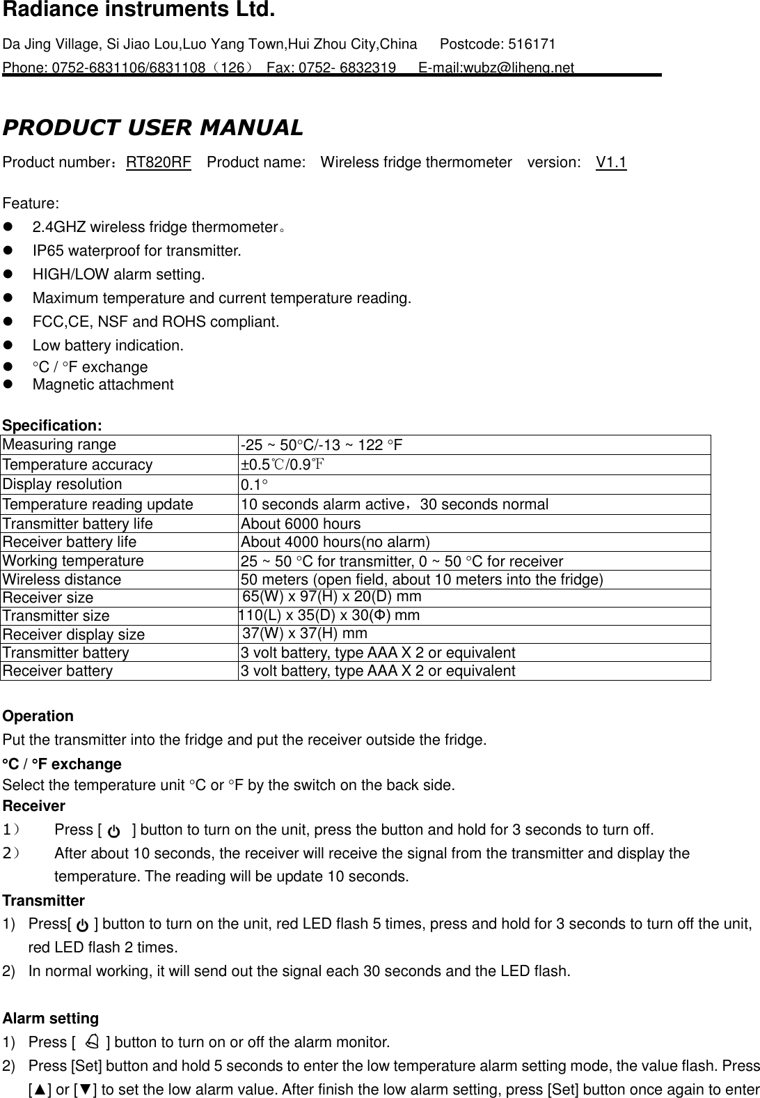 Radiance instruments Ltd. Da Jing Village, Si Jiao Lou,Luo Yang Town,Hui Zhou City,China   Postcode: 516171     Phone: 0752-6831106/6831108（126）  Fax: 0752- 6832319      E-mail:wubz@liheng.net                        PRODUCT USER MANUAL Product number：RT820RF  Product name:    Wireless fridge thermometer  version:    V1.1    Feature:   2.4GHZ wireless fridge thermometer。   IP65 waterproof for transmitter.     HIGH/LOW alarm setting.   Maximum temperature and current temperature reading.   FCC,CE, NSF and ROHS compliant.   Low battery indication.  C / F exchange   Magnetic attachment  Specification:     Measuring range -25 ~ 50C/-13 ~ 122 F   Temperature accuracy ±0.5℃/0.9℉   Display resolution 0.1   Temperature reading update 10 seconds alarm active，30 seconds normal Transmitter battery life About 6000 hours Receiver battery life About 4000 hours(no alarm) Working temperature 25 ~ 50 C for transmitter, 0 ~ 50 C for receiver Wireless distance 50 meters (open field, about 10 meters into the fridge) Receiver size 65(W) x 97(H) x 20(D) mm   Transmitter size 110(L) x 35(D) x 30(Ф) mm   Receiver display size 37(W) x 37(H) mm   Transmitter battery 3 volt battery, type AAA X 2 or equivalent   Receiver battery 3 volt battery, type AAA X 2 or equivalent    Operation   Put the transmitter into the fridge and put the receiver outside the fridge. C / F exchange Select the temperature unit C or F by the switch on the back side. Receiver 1）  Press [        ] button to turn on the unit, press the button and hold for 3 seconds to turn off. 2）  After about 10 seconds, the receiver will receive the signal from the transmitter and display the temperature. The reading will be update 10 seconds. Transmitter 1)  Press[      ] button to turn on the unit, red LED flash 5 times, press and hold for 3 seconds to turn off the unit, red LED flash 2 times. 2)  In normal working, it will send out the signal each 30 seconds and the LED flash.  Alarm setting 1)  Press [    ] button to turn on or off the alarm monitor. 2)  Press [Set] button and hold 5 seconds to enter the low temperature alarm setting mode, the value flash. Press [▲] or [▼] to set the low alarm value. After finish the low alarm setting, press [Set] button once again to enter 