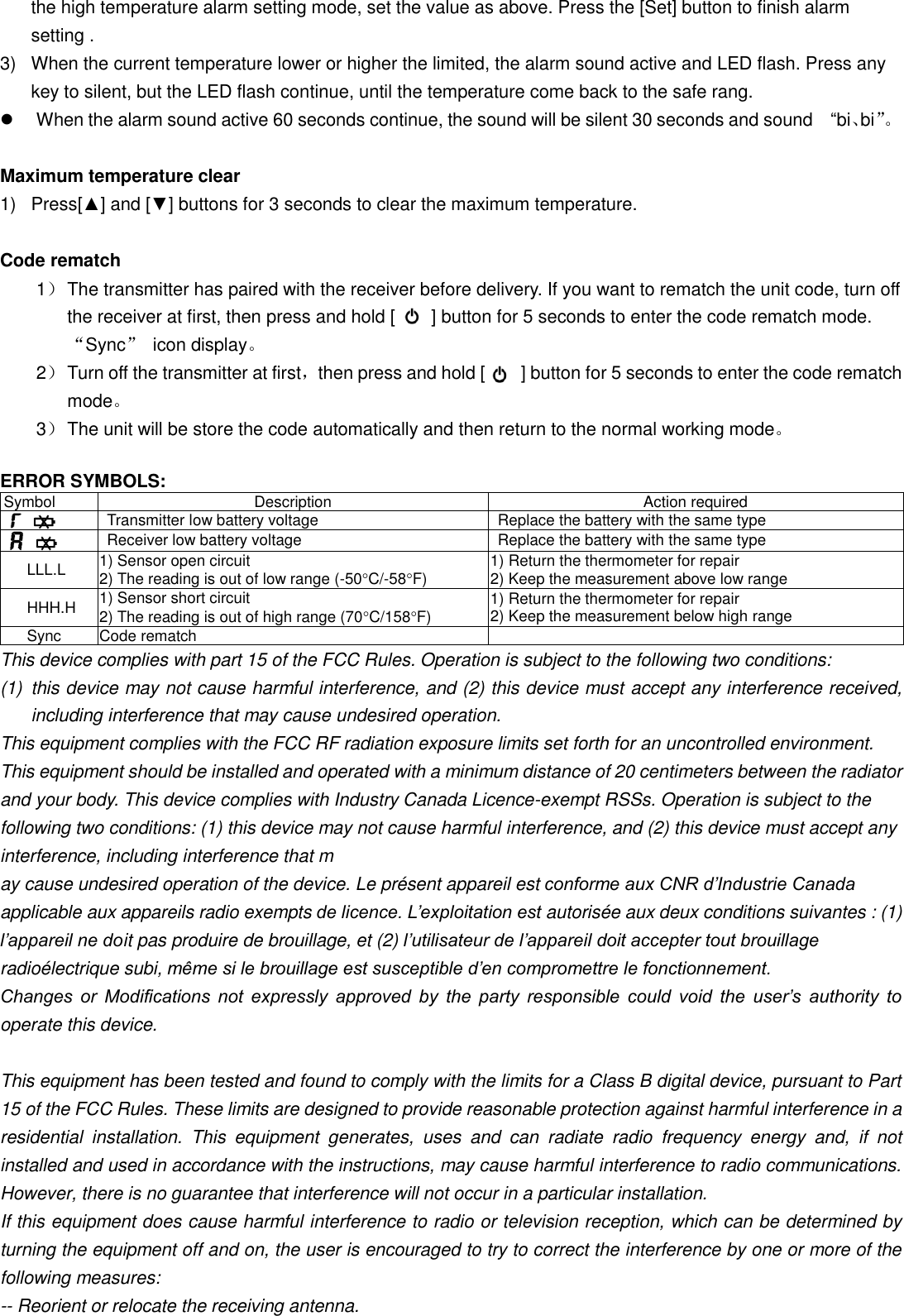 the high temperature alarm setting mode, set the value as above. Press the [Set] button to finish alarm setting . 3)  When the current temperature lower or higher the limited, the alarm sound active and LED flash. Press any key to silent, but the LED flash continue, until the temperature come back to the safe rang.   When the alarm sound active 60 seconds continue, the sound will be silent 30 seconds and sound    “bi、bi”。   Maximum temperature clear 1)  Press[▲] and [▼] buttons for 3 seconds to clear the maximum temperature.  Code rematch 1） The transmitter has paired with the receiver before delivery. If you want to rematch the unit code, turn off the receiver at first, then press and hold [        ] button for 5 seconds to enter the code rematch mode. “Sync”  icon display。   2） Turn off the transmitter at first，then press and hold [        ] button for 5 seconds to enter the code rematch mode。 3） The unit will be store the code automatically and then return to the normal working mode。  ERROR SYMBOLS: Symbol Description Action required   Transmitter low battery voltage Replace the battery with the same type     Receiver low battery voltage Replace the battery with the same type   LLL.L 1) Sensor open circuit 2) The reading is out of low range (-50C/-58F) 1) Return the thermometer for repair 2) Keep the measurement above low range HHH.H 1) Sensor short circuit 2) The reading is out of high range (70C/158F) 1) Return the thermometer for repair 2) Keep the measurement below high range Sync Code rematch  This device complies with part 15 of the FCC Rules. Operation is subject to the following two conditions: (1)  this device may not cause harmful interference, and (2) this device must accept any interference received, including interference that may cause undesired operation. This equipment complies with the FCC RF radiation exposure limits set forth for an uncontrolled environment. This equipment should be installed and operated with a minimum distance of 20 centimeters between the radiator and your body. This device complies with Industry Canada Licence-exempt RSSs. Operation is subject to the following two conditions: (1) this device may not cause harmful interference, and (2) this device must accept any interference, including interference that m ay cause undesired operation of the device. Le présent appareil est conforme aux CNR d’Industrie Canada applicable aux appareils radio exempts de licence. L’exploitation est autorisée aux deux conditions suivantes : (1) l’appareil ne doit pas produire de brouillage, et (2) l’utilisateur de l’appareil doit accepter tout brouillage radioélectrique subi, même si le brouillage est susceptible d’en compromettre le fonctionnement. Changes  or  Modifications  not  expressly  approved  by  the  party  responsible  could  void  the  user’s  authority  to operate this device.   This equipment has been tested and found to comply with the limits for a Class B digital device, pursuant to Part 15 of the FCC Rules. These limits are designed to provide reasonable protection against harmful interference in a residential  installation.  This  equipment  generates,  uses  and  can  radiate  radio  frequency  energy  and,  if  not installed and used in accordance with the instructions, may cause harmful interference to radio communications. However, there is no guarantee that interference will not occur in a particular installation. If this equipment does cause harmful interference to radio or television reception, which can be determined by turning the equipment off and on, the user is encouraged to try to correct the interference by one or more of the following measures: -- Reorient or relocate the receiving antenna. 
