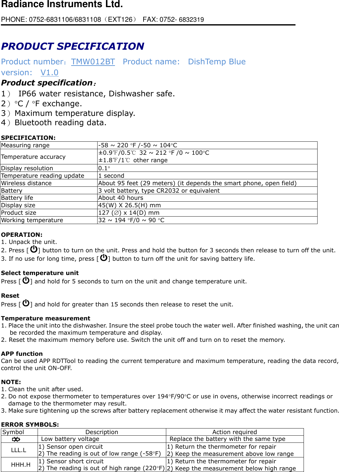 Radiance Instruments Ltd. PHONE: 0752-6831106/6831108（EXT126） FAX: 0752- 6832319                        PRODUCT SPECIFICATION Product number：TMW012BT  Product name:    DishTemp Blue version:    V1.0 Product specification： 1） IP66 water resistance, Dishwasher safe. 2） C / F exchange.   3） Maximum temperature display. 4） Bluetooth reading data.  SPECIFICATION:     Measuring range -58 ~ 220 F /-50 ~ 104C Temperature accuracy ±0.9℉/0.5℃ 32 ~ 212 F /0 ~ 100C ±1.8℉/1℃  other range Display resolution 0.1   Temperature reading update 1 second Wireless distance About 95 feet (29 meters) (it depends the smart phone, open field) Battery 3 volt battery, type CR2032 or equivalent   Battery life About 40 hours Display size 45(W) X 26.5(H) mm Product size 127 () x 14(D) mm   Working temperature 32 ~ 194 F/0 ~ 90 C  OPERATION: 1. Unpack the unit. 2. Press [ ] button to turn on the unit. Press and hold the button for 3 seconds then release to turn off the unit. 3. If no use for long time, press [ ] button to turn off the unit for saving battery life.  Select temperature unit Press [ ] and hold for 5 seconds to turn on the unit and change temperature unit.  Reset Press [ ] and hold for greater than 15 seconds then release to reset the unit.  Temperature measurement 1. Place the unit into the dishwasher. Insure the steel probe touch the water well. After finished washing, the unit can be recorded the maximum temperature and display.   2. Reset the maximum memory before use. Switch the unit off and turn on to reset the memory.  APP function Can be used APP RDTTool to reading the current temperature and maximum temperature, reading the data record, control the unit ON-OFF.  NOTE: 1. Clean the unit after used. 2. Do not expose thermometer to temperatures over 194F/90C or use in ovens, otherwise incorrect readings or damage to the thermometer may result. 3. Make sure tightening up the screws after battery replacement otherwise it may affect the water resistant function.  ERROR SYMBOLS: Symbol Description Action required  Low battery voltage Replace the battery with the same type   LLL.L 1) Sensor open circuit 2) The reading is out of low range (-58F) 1) Return the thermometer for repair 2) Keep the measurement above low range HHH.H 1) Sensor short circuit 2) The reading is out of high range (220F) 1) Return the thermometer for repair 2) Keep the measurement below high range                      