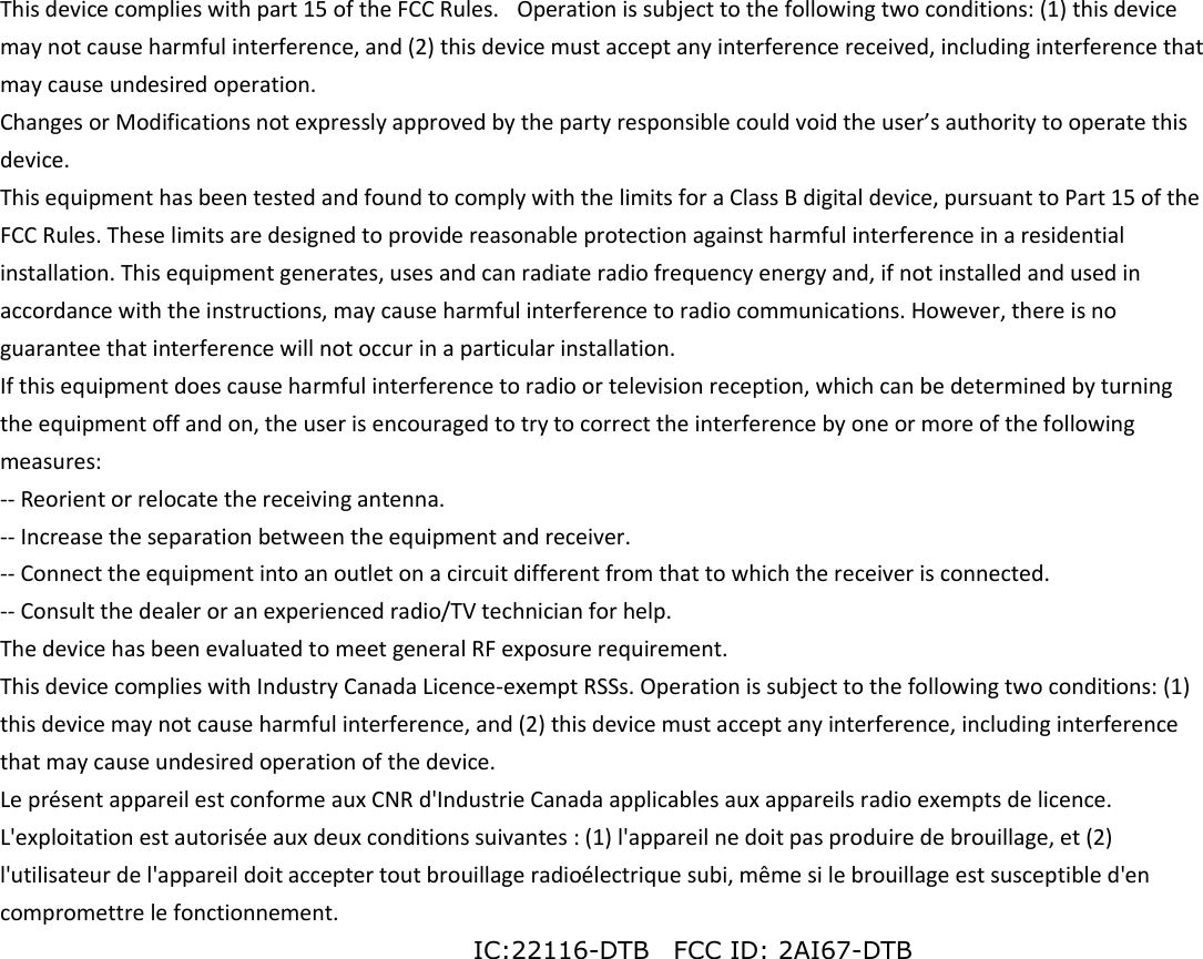 This device complies with part 15 of the FCC Rules.   Operation is subject to the following two conditions: (1) this device may not cause harmful interference, and (2) this device must accept any interference received, including interference that may cause undesired operation. Changes or Modifications not expressly approved by the party responsible could void the user’s authority to operate this device. This equipment has been tested and found to comply with the limits for a Class B digital device, pursuant to Part 15 of the FCC Rules. These limits are designed to provide reasonable protection against harmful interference in a residential installation. This equipment generates, uses and can radiate radio frequency energy and, if not installed and used in accordance with the instructions, may cause harmful interference to radio communications. However, there is no guarantee that interference will not occur in a particular installation. If this equipment does cause harmful interference to radio or television reception, which can be determined by turning the equipment off and on, the user is encouraged to try to correct the interference by one or more of the following measures: -- Reorient or relocate the receiving antenna. -- Increase the separation between the equipment and receiver. -- Connect the equipment into an outlet on a circuit different from that to which the receiver is connected. -- Consult the dealer or an experienced radio/TV technician for help. The device has been evaluated to meet general RF exposure requirement. This device complies with Industry Canada Licence-exempt RSSs. Operation is subject to the following two conditions: (1) this device may not cause harmful interference, and (2) this device must accept any interference, including interference that may cause undesired operation of the device. Le présent appareil est conforme aux CNR d&apos;Industrie Canada applicables aux appareils radio exempts de licence. L&apos;exploitation est autorisée aux deux conditions suivantes : (1) l&apos;appareil ne doit pas produire de brouillage, et (2) l&apos;utilisateur de l&apos;appareil doit accepter tout brouillage radioélectrique subi, même si le brouillage est susceptible d&apos;en compromettre le fonctionnement.                                                                               IC:22116-DTB    FCC ID: 2AI67-DTB                                                                  