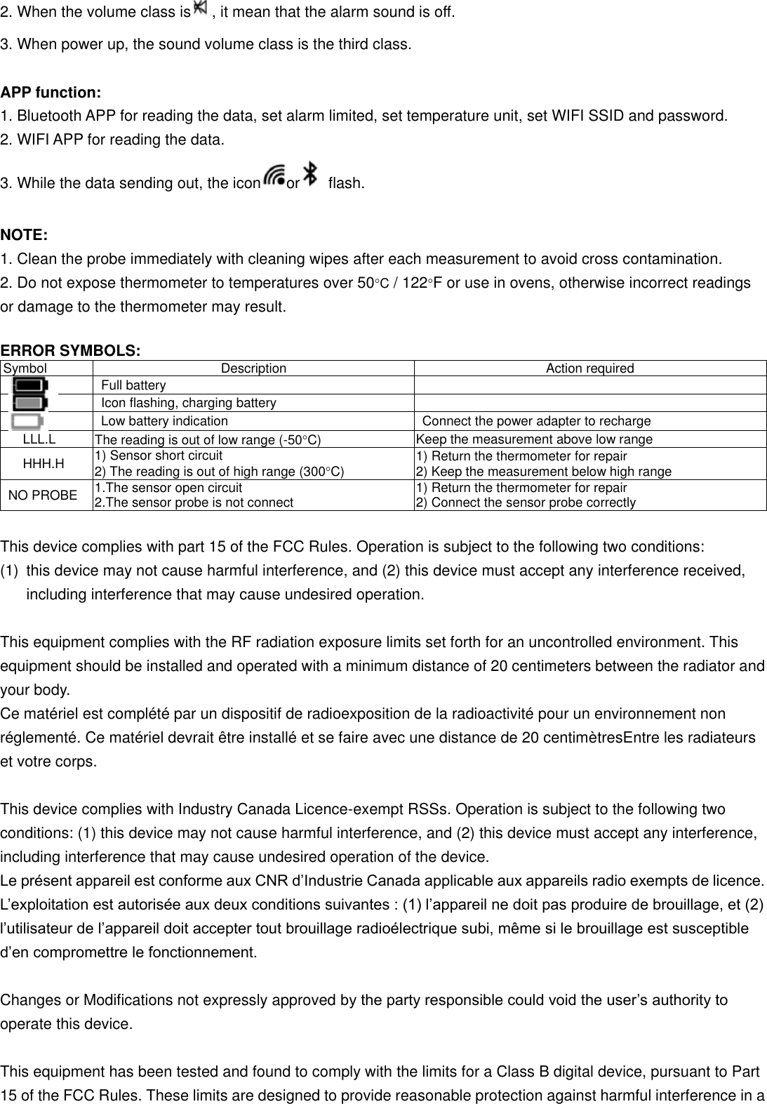 2. When the volume class is , it mean that the alarm sound is off. 3. When power up, the sound volume class is the third class.    APP function:   1. Bluetooth APP for reading the data, set alarm limited, set temperature unit, set WIFI SSID and password.   2. WIFI APP for reading the data.   3. While the data sending out, the icon or   flash.  NOTE:   1. Clean the probe immediately with cleaning wipes after each measurement to avoid cross contamination.   2. Do not expose thermometer to temperatures over 50C / 122F or use in ovens, otherwise incorrect readings             or damage to the thermometer may result.    ERROR SYMBOLS: Symbol Description Action required  Full battery   Icon flashing, charging battery   Low battery indication Connect the power adapter to recharge     LLL.L The reading is out of low range (-50C) Keep the measurement above low range HHH.H 1) Sensor short circuit 2) The reading is out of high range (300C) 1) Return the thermometer for repair 2) Keep the measurement below high range NO PROBE 1.The sensor open circuit   2.The sensor probe is not connect 1) Return the thermometer for repair 2) Connect the sensor probe correctly  This device complies with part 15 of the FCC Rules. Operation is subject to the following two conditions: (1)  this device may not cause harmful interference, and (2) this device must accept any interference received, including interference that may cause undesired operation.  This equipment complies with the RF radiation exposure limits set forth for an uncontrolled environment. This equipment should be installed and operated with a minimum distance of 20 centimeters between the radiator and your body.   Ce matériel est complété par un dispositif de radioexposition de la radioactivité pour un environnement non réglementé. Ce matériel devrait être installé et se faire avec une distance de 20 centimètresEntre les radiateurs et votre corps.  This device complies with Industry Canada Licence-exempt RSSs. Operation is subject to the following two conditions: (1) this device may not cause harmful interference, and (2) this device must accept any interference, including interference that may cause undesired operation of the device.   Le présent appareil est conforme aux CNR d’Industrie Canada applicable aux appareils radio exempts de licence. L’exploitation est autorisée aux deux conditions suivantes : (1) l’appareil ne doit pas produire de brouillage, et (2) l’utilisateur de l’appareil doit accepter tout brouillage radioélectrique subi, même si le brouillage est susceptible d’en compromettre le fonctionnement.  Changes or Modifications not expressly approved by the party responsible could void the user’s authority to operate this device.  This equipment has been tested and found to comply with the limits for a Class B digital device, pursuant to Part 15 of the FCC Rules. These limits are designed to provide reasonable protection against harmful interference in a 