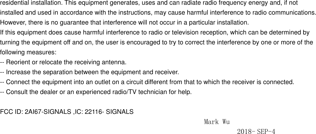 residential installation. This equipment generates, uses and can radiate radio frequency energy and, if not installed and used in accordance with the instructions, may cause harmful interference to radio communications. However, there is no guarantee that interference will not occur in a particular installation. If this equipment does cause harmful interference to radio or television reception, which can be determined by turning the equipment off and on, the user is encouraged to try to correct the interference by one or more of the following measures: -- Reorient or relocate the receiving antenna. -- Increase the separation between the equipment and receiver. -- Connect the equipment into an outlet on a circuit different from that to which the receiver is connected. -- Consult the dealer or an experienced radio/TV technician for help.  FCC ID: 2AI67-SIGNALS ,IC: 22116- SIGNALS                                                         Mark Wu                                                                  2018- SEP-4 