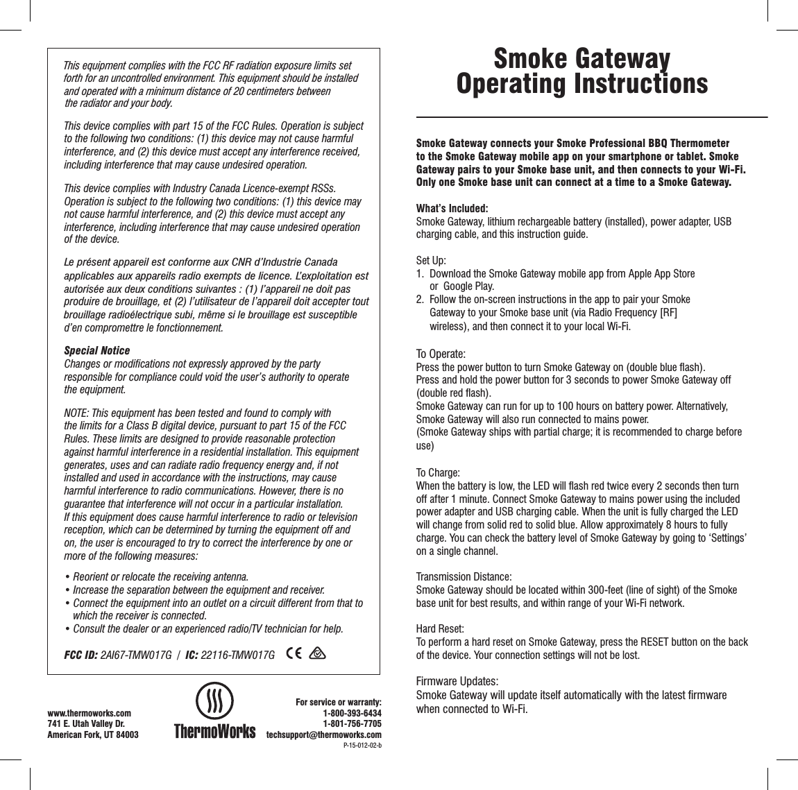Smoke Gateway connects your Smoke Professional BBQ Thermometer to the Smoke Gateway mobile app on your smartphone or tablet. Smoke Gateway pairs to your Smoke base unit, and then connects to your Wi-Fi.  Only one Smoke base unit can connect at a time to a Smoke Gateway.  What’s Included:Smoke Gateway, lithium rechargeable battery (installed), power adapter, USB charging cable, and this instruction guide.Set Up:1.  Download the Smoke Gateway mobile app from Apple App Store                    or  Google Play.2.  Follow the on-screen instructions in the app to pair your Smoke                       Gateway to your Smoke base unit (via Radio Frequency [RF]             wireless), and then connect it to your local Wi-Fi.To Operate:Press the power button to turn Smoke Gateway on (double blue ﬂash).Press and hold the power button for 3 seconds to power Smoke Gateway off (double red ﬂash).Smoke Gateway can run for up to 100 hours on battery power. Alternatively, Smoke Gateway will also run connected to mains power.(Smoke Gateway ships with partial charge; it is recommended to charge before use)To Charge:When the battery is low, the LED will ﬂash red twice every 2 seconds then turn off after 1 minute. Connect Smoke Gateway to mains power using the included power adapter and USB charging cable. When the unit is fully charged the LED will change from solid red to solid blue. Allow approximately 8 hours to fully charge. You can check the battery level of Smoke Gateway by going to ‘Settings’ on a single channel.Transmission Distance:Smoke Gateway should be located within 300-feet (line of sight) of the Smoke base unit for best results, and within range of your Wi-Fi network. Hard Reset:To perform a hard reset on Smoke Gateway, press the RESET button on the back of the device. Your connection settings will not be lost.Firmware Updates:Smoke Gateway will update itself automatically with the latest ﬁrmware when connected to Wi-Fi.Smoke Gateway Operating InstructionsThis device complies with part 15 of the FCC Rules. Operation is subject to the following two conditions: (1) this device may not cause harmful interference, and (2) this device must accept any interference received, including interference that may cause undesired operation.This device complies with Industry Canada Licence-exempt RSSs. Operation is subject to the following two conditions: (1) this device may not cause harmful interference, and (2) this device must accept any interference, including interference that may cause undesired operation of the device. produire de brouillage, et (2) l’utilisateur de l’appareil doit accepter tout d’en compromettre le fonctionnement. Special NoticeChanges or modiﬁcations not expressly approved by the party responsible for compliance could void the user’s authority to operate the equipment.NOTE: This equipment has been tested and found to comply with the limits for a Class B digital device, pursuant to part 15 of the FCC Rules. These limits are designed to provide reasonable protection against harmful interference in a residential installation. This equipment generates, uses and can radiate radio frequency energy and, if not installed and used in accordance with the instructions, may cause harmful interference to radio communications. However, there is no guarantee that interference will not occur in a particular installation. If this equipment does cause harmful interference to radio or television reception, which can be determined by turning the equipment off and on, the user is encouraged to try to correct the interference by one or more of the following measures:• Reorient or relocate the receiving antenna.• Increase the separation between the equipment and receiver.• Connect the equipment into an outlet on a circuit different from that to       which the receiver is connected.• Consult the dealer or an experienced radio/TV technician for help.FCC ID: 2AI67-TMW017G  /  IC: 22116-TMW017GP-15-012-02-bwww.thermoworks.com 741 E. Utah Valley Dr.American Fork, UT 84003For service or warranty:1-800-393-64341-801-756-7705techsupport@thermoworks.comapplicables aux appareils radio exempts de licence. L’exploitation estLe présent appareil est conforme aux CNR d’Industrie Canada autorisée aux deux conditions suivantes : (1) l’appareil ne doit pas brouillage radioélectrique subi, même si le brouillage est susceptible This equipment complies with the FCC RF radiation exposure limits setforth for an uncontrolled environment. This equipment should be installedand operated with a minimum distance of 20 centimeters betweenthe radiator and your body.