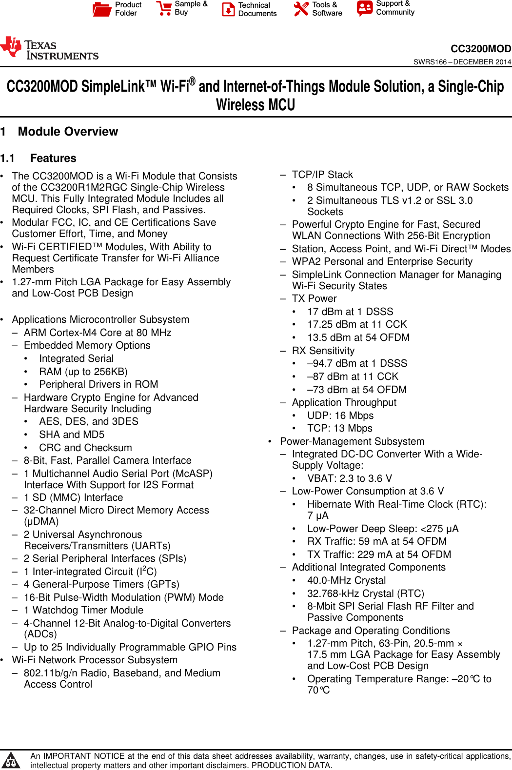 ProductFolderSample &amp;BuyTechnicalDocumentsTools &amp;SoftwareSupport &amp;CommunityCC3200MODSWRS166 –DECEMBER 2014CC3200MOD SimpleLink™ Wi-Fi®and Internet-of-Things Module Solution, a Single-ChipWireless MCU1 Module Overview1.1 Features1– TCP/IP Stack• The CC3200MOD is a Wi-Fi Module that Consistsof the CC3200R1M2RGC Single-Chip Wireless • 8 Simultaneous TCP, UDP, or RAW SocketsMCU. This Fully Integrated Module Includes all • 2 Simultaneous TLS v1.2 or SSL 3.0Required Clocks, SPI Flash, and Passives. Sockets• Modular FCC, IC, and CE Certifications Save – Powerful Crypto Engine for Fast, SecuredCustomer Effort, Time, and Money WLAN Connections With 256-Bit Encryption• Wi-Fi CERTIFIED™ Modules, With Ability to – Station, Access Point, and Wi-Fi Direct™ ModesRequest Certificate Transfer for Wi-Fi Alliance – WPA2 Personal and Enterprise SecurityMembers – SimpleLink Connection Manager for Managing• 1.27-mm Pitch LGA Package for Easy Assembly Wi-Fi Security Statesand Low-Cost PCB Design – TX Power• 17 dBm at 1 DSSS• Applications Microcontroller Subsystem • 17.25 dBm at 11 CCK– ARM Cortex-M4 Core at 80 MHz • 13.5 dBm at 54 OFDM– Embedded Memory Options – RX Sensitivity• Integrated Serial • –94.7 dBm at 1 DSSS• RAM (up to 256KB) • –87 dBm at 11 CCK• Peripheral Drivers in ROM • –73 dBm at 54 OFDM– Hardware Crypto Engine for Advanced – Application ThroughputHardware Security Including • UDP: 16 Mbps• AES, DES, and 3DES • TCP: 13 Mbps• SHA and MD5 • Power-Management Subsystem• CRC and Checksum – Integrated DC-DC Converter With a Wide-– 8-Bit, Fast, Parallel Camera Interface Supply Voltage:– 1 Multichannel Audio Serial Port (McASP) • VBAT: 2.3 to 3.6 VInterface With Support for I2S Format – Low-Power Consumption at 3.6 V– 1 SD (MMC) Interface • Hibernate With Real-Time Clock (RTC):– 32-Channel Micro Direct Memory Access 7μA(μDMA) • Low-Power Deep Sleep: &lt;275 μA– 2 Universal Asynchronous • RX Traffic: 59 mA at 54 OFDMReceivers/Transmitters (UARTs) • TX Traffic: 229 mA at 54 OFDM– 2 Serial Peripheral Interfaces (SPIs) – Additional Integrated Components– 1 Inter-integrated Circuit (I2C) • 40.0-MHz Crystal– 4 General-Purpose Timers (GPTs) • 32.768-kHz Crystal (RTC)– 16-Bit Pulse-Width Modulation (PWM) Mode • 8-Mbit SPI Serial Flash RF Filter and– 1 Watchdog Timer Module Passive Components– 4-Channel 12-Bit Analog-to-Digital Converters – Package and Operating Conditions(ADCs) • 1.27-mm Pitch, 63-Pin, 20.5-mm ×– Up to 25 Individually Programmable GPIO Pins 17.5 mm LGA Package for Easy Assembly• Wi-Fi Network Processor Subsystem and Low-Cost PCB Design– 802.11b/g/n Radio, Baseband, and Medium • Operating Temperature Range: –20°C toAccess Control 70°C1An IMPORTANT NOTICE at the end of this data sheet addresses availability, warranty, changes, use in safety-critical applications,intellectual property matters and other important disclaimers. PRODUCTION DATA.