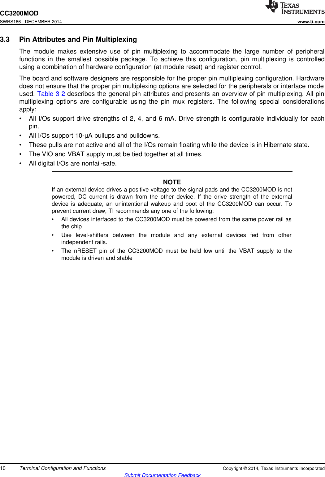 CC3200MODSWRS166 –DECEMBER 2014www.ti.com3.3 Pin Attributes and Pin MultiplexingThe module makes extensive use of pin multiplexing to accommodate the large number of peripheralfunctions in the smallest possible package. To achieve this configuration, pin multiplexing is controlledusing a combination of hardware configuration (at module reset) and register control.The board and software designers are responsible for the proper pin multiplexing configuration. Hardwaredoes not ensure that the proper pin multiplexing options are selected for the peripherals or interface modeused. Table 3-2 describes the general pin attributes and presents an overview of pin multiplexing. All pinmultiplexing options are configurable using the pin mux registers. The following special considerationsapply:• All I/Os support drive strengths of 2, 4, and 6 mA. Drive strength is configurable individually for eachpin.• All I/Os support 10-μA pullups and pulldowns.• These pulls are not active and all of the I/Os remain floating while the device is in Hibernate state.• The VIO and VBAT supply must be tied together at all times.• All digital I/Os are nonfail-safe.NOTEIf an external device drives a positive voltage to the signal pads and the CC3200MOD is notpowered, DC current is drawn from the other device. If the drive strength of the externaldevice is adequate, an unintentional wakeup and boot of the CC3200MOD can occur. Toprevent current draw, TI recommends any one of the following:• All devices interfaced to the CC3200MOD must be powered from the same power rail asthe chip.• Use level-shifters between the module and any external devices fed from otherindependent rails.• The nRESET pin of the CC3200MOD must be held low until the VBAT supply to themodule is driven and stable10 Terminal Configuration and Functions Copyright © 2014, Texas Instruments IncorporatedSubmit Documentation Feedback