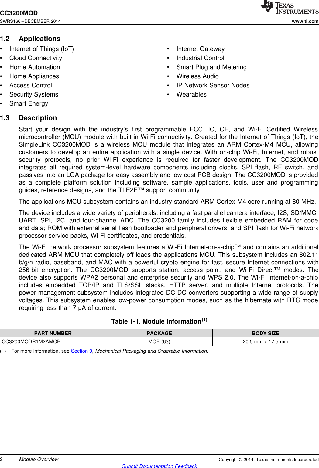 CC3200MODSWRS166 –DECEMBER 2014www.ti.com1.2 Applications• Internet of Things (IoT) • Internet Gateway• Cloud Connectivity • Industrial Control• Home Automation • Smart Plug and Metering• Home Appliances • Wireless Audio• Access Control • IP Network Sensor Nodes• Security Systems • Wearables• Smart Energy1.3 DescriptionStart your design with the industry’s first programmable FCC, IC, CE, and Wi-Fi Certified Wirelessmicrocontroller (MCU) module with built-in Wi-Fi connectivity. Created for the Internet of Things (IoT), theSimpleLink CC3200MOD is a wireless MCU module that integrates an ARM Cortex-M4 MCU, allowingcustomers to develop an entire application with a single device. With on-chip Wi-Fi, Internet, and robustsecurity protocols, no prior Wi-Fi experience is required for faster development. The CC3200MODintegrates all required system-level hardware components including clocks, SPI flash, RF switch, andpassives into an LGA package for easy assembly and low-cost PCB design. The CC3200MOD is providedas a complete platform solution including software, sample applications, tools, user and programmingguides, reference designs, and the TI E2E™ support communityThe applications MCU subsystem contains an industry-standard ARM Cortex-M4 core running at 80 MHz.The device includes a wide variety of peripherals, including a fast parallel camera interface, I2S, SD/MMC,UART, SPI, I2C, and four-channel ADC. The CC3200 family includes flexible embedded RAM for codeand data; ROM with external serial flash bootloader and peripheral drivers; and SPI flash for Wi-Fi networkprocessor service packs, Wi-Fi certificates, and credentials.The Wi-Fi network processor subsystem features a Wi-Fi Internet-on-a-chip™ and contains an additionaldedicated ARM MCU that completely off-loads the applications MCU. This subsystem includes an 802.11b/g/n radio, baseband, and MAC with a powerful crypto engine for fast, secure Internet connections with256-bit encryption. The CC3200MOD supports station, access point, and Wi-Fi Direct™ modes. Thedevice also supports WPA2 personal and enterprise security and WPS 2.0. The Wi-Fi Internet-on-a-chipincludes embedded TCP/IP and TLS/SSL stacks, HTTP server, and multiple Internet protocols. Thepower-management subsystem includes integrated DC-DC converters supporting a wide range of supplyvoltages. This subsystem enables low-power consumption modes, such as the hibernate with RTC moderequiring less than 7 μA of current.Table 1-1. Module Information(1)PART NUMBER PACKAGE BODY SIZECC3200MODR1M2AMOB MOB (63) 20.5 mm × 17.5 mm(1) For more information, see Section 9,Mechanical Packaging and Orderable Information.2Module Overview Copyright © 2014, Texas Instruments IncorporatedSubmit Documentation Feedback