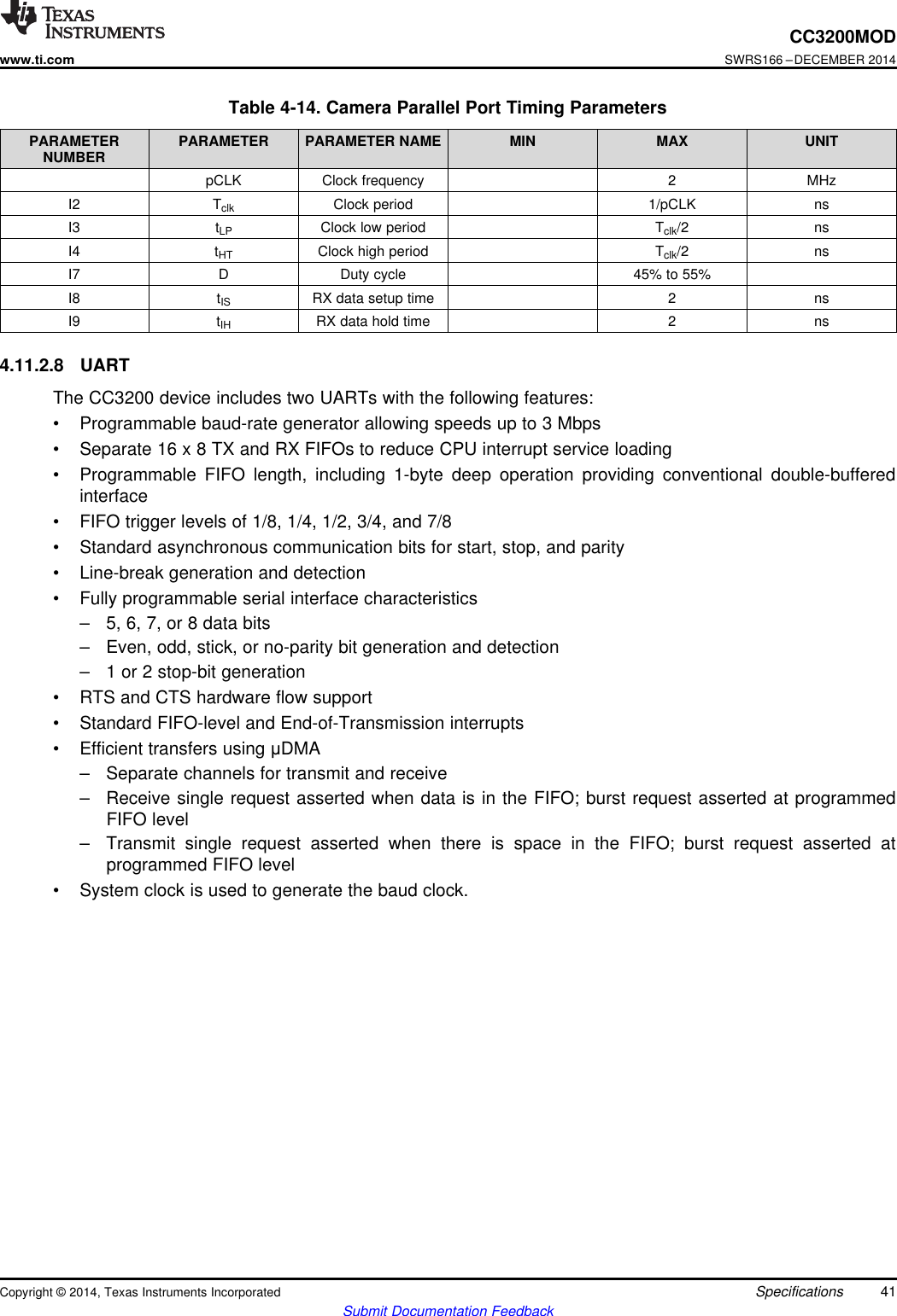 CC3200MODwww.ti.comSWRS166 –DECEMBER 2014Table 4-14. Camera Parallel Port Timing ParametersPARAMETER PARAMETER PARAMETER NAME MIN MAX UNITNUMBERpCLK Clock frequency 2 MHzI2 Tclk Clock period 1/pCLK nsI3 tLP Clock low period Tclk/2 nsI4 tHT Clock high period Tclk/2 nsI7 D Duty cycle 45% to 55%I8 tIS RX data setup time 2 nsI9 tIH RX data hold time 2 ns4.11.2.8 UARTThe CC3200 device includes two UARTs with the following features:• Programmable baud-rate generator allowing speeds up to 3 Mbps• Separate 16 x 8 TX and RX FIFOs to reduce CPU interrupt service loading• Programmable FIFO length, including 1-byte deep operation providing conventional double-bufferedinterface• FIFO trigger levels of 1/8, 1/4, 1/2, 3/4, and 7/8• Standard asynchronous communication bits for start, stop, and parity• Line-break generation and detection• Fully programmable serial interface characteristics– 5, 6, 7, or 8 data bits– Even, odd, stick, or no-parity bit generation and detection– 1 or 2 stop-bit generation• RTS and CTS hardware flow support• Standard FIFO-level and End-of-Transmission interrupts• Efficient transfers using μDMA– Separate channels for transmit and receive– Receive single request asserted when data is in the FIFO; burst request asserted at programmedFIFO level– Transmit single request asserted when there is space in the FIFO; burst request asserted atprogrammed FIFO level• System clock is used to generate the baud clock.Copyright © 2014, Texas Instruments Incorporated Specifications 41Submit Documentation Feedback