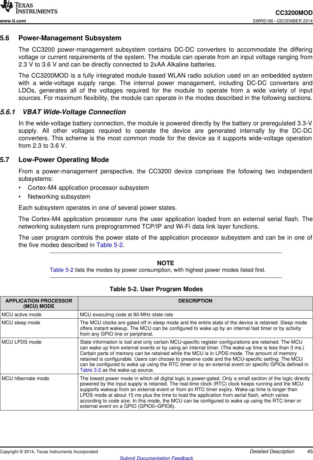 CC3200MODwww.ti.comSWRS166 –DECEMBER 20145.6 Power-Management SubsystemThe CC3200 power-management subsystem contains DC-DC converters to accommodate the differingvoltage or current requirements of the system. The module can operate from an input voltage ranging from2.3 V to 3.6 V and can be directly connected to 2xAA Alkaline batteries.The CC3200MOD is a fully integrated module based WLAN radio solution used on an embedded systemwith a wide-voltage supply range. The internal power management, including DC-DC converters andLDOs, generates all of the voltages required for the module to operate from a wide variety of inputsources. For maximum flexibility, the module can operate in the modes described in the following sections.5.6.1 VBAT Wide-Voltage ConnectionIn the wide-voltage battery connection, the module is powered directly by the battery or preregulated 3.3-Vsupply. All other voltages required to operate the device are generated internally by the DC-DCconverters. This scheme is the most common mode for the device as it supports wide-voltage operationfrom 2.3 to 3.6 V.5.7 Low-Power Operating ModeFrom a power-management perspective, the CC3200 device comprises the following two independentsubsystems:• Cortex-M4 application processor subsystem• Networking subsystemEach subsystem operates in one of several power states.The Cortex-M4 application processor runs the user application loaded from an external serial flash. Thenetworking subsystem runs preprogrammed TCP/IP and Wi-Fi data link layer functions.The user program controls the power state of the application processor subsystem and can be in one ofthe five modes described in Table 5-2.NOTETable 5-2 lists the modes by power consumption, with highest power modes listed first.Table 5-2. User Program ModesAPPLICATION PROCESSOR DESCRIPTION(MCU) MODEMCU active mode MCU executing code at 80-MHz state rateMCU sleep mode The MCU clocks are gated off in sleep mode and the entire state of the device is retained. Sleep modeoffers instant wakeup. The MCU can be configured to wake up by an internal fast timer or by activityfrom any GPIO line or peripheral.MCU LPDS mode State information is lost and only certain MCU-specific register configurations are retained. The MCUcan wake up from external events or by using an internal timer. (The wake-up time is less than 3 ms.)Certain parts of memory can be retained while the MCU is in LPDS mode. The amount of memoryretained is configurable. Users can choose to preserve code and the MCU-specific setting. The MCUcan be configured to wake up using the RTC timer or by an external event on specific GPIOs defined inTable 3-2 as the wake-up source.MCU hibernate mode The lowest power mode in which all digital logic is power-gated. Only a small section of the logic directlypowered by the input supply is retained. The real-time clock (RTC) clock keeps running and the MCUsupports wakeup from an external event or from an RTC timer expiry. Wake-up time is longer thanLPDS mode at about 15 ms plus the time to load the application from serial flash, which variesaccording to code size. In this mode, the MCU can be configured to wake up using the RTC timer orexternal event on a GPIO (GPIO0–GPIO6).Copyright © 2014, Texas Instruments Incorporated Detailed Description 45Submit Documentation Feedback