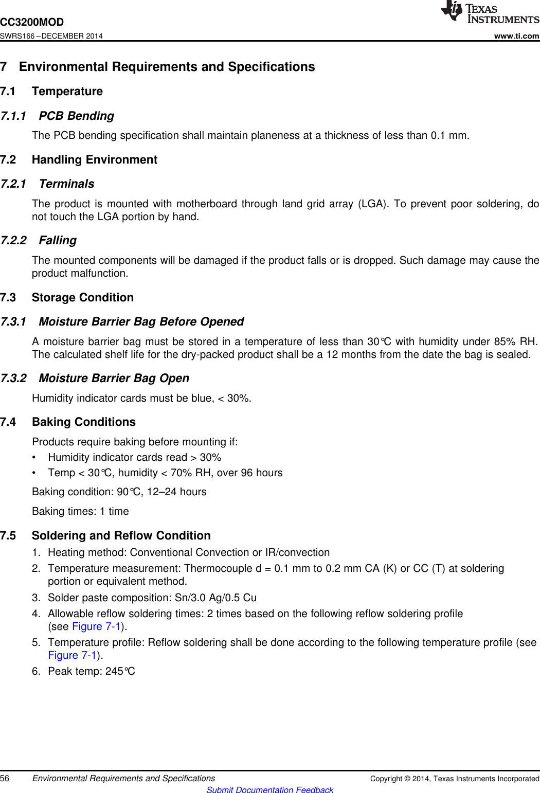CC3200MODSWRS166 –DECEMBER 2014www.ti.com7 Environmental Requirements and Specifications7.1 Temperature7.1.1 PCB BendingThe PCB bending specification shall maintain planeness at a thickness of less than 0.1 mm.7.2 Handling Environment7.2.1 TerminalsThe product is mounted with motherboard through land grid array (LGA). To prevent poor soldering, donot touch the LGA portion by hand.7.2.2 FallingThe mounted components will be damaged if the product falls or is dropped. Such damage may cause theproduct malfunction.7.3 Storage Condition7.3.1 Moisture Barrier Bag Before OpenedA moisture barrier bag must be stored in a temperature of less than 30°C with humidity under 85% RH.The calculated shelf life for the dry-packed product shall be a 12 months from the date the bag is sealed.7.3.2 Moisture Barrier Bag OpenHumidity indicator cards must be blue, &lt; 30%.7.4 Baking ConditionsProducts require baking before mounting if:• Humidity indicator cards read &gt; 30%• Temp &lt; 30°C, humidity &lt; 70% RH, over 96 hoursBaking condition: 90°C, 12–24 hoursBaking times: 1 time7.5 Soldering and Reflow Condition1. Heating method: Conventional Convection or IR/convection2. Temperature measurement: Thermocouple d = 0.1 mm to 0.2 mm CA (K) or CC (T) at solderingportion or equivalent method.3. Solder paste composition: Sn/3.0 Ag/0.5 Cu4. Allowable reflow soldering times: 2 times based on the following reflow soldering profile(see Figure 7-1).5. Temperature profile: Reflow soldering shall be done according to the following temperature profile (seeFigure 7-1).6. Peak temp: 245°C56 Environmental Requirements and Specifications Copyright © 2014, Texas Instruments IncorporatedSubmit Documentation Feedback