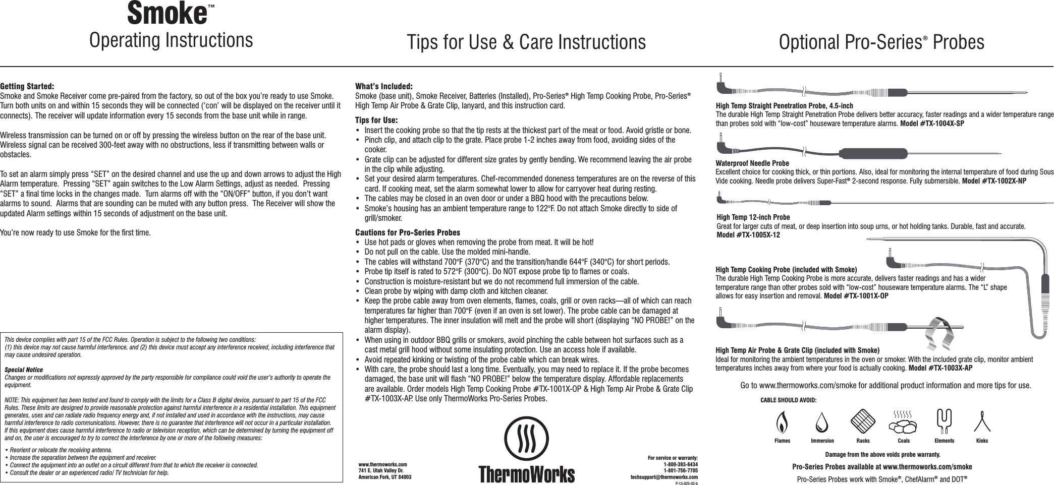 Getting Started:Smoke and Smoke Receiver come pre-paired from the factory, so out of the box you’re ready to use Smoke. Turn both units on and within 15 seconds they will be connected (‘con’ will be displayed on the receiver until it connects). The receiver will update information every 15 seconds from the base unit while in range.  Wireless transmission can be turned on or off by pressing the wireless button on the rear of the base unit. Wireless signal can be received 300-feet away with no obstructions, less if transmitting between walls or obstacles.To set an alarm simply press “SET” on the desired channel and use the up and down arrows to adjust the High Alarm temperature.  Pressing “SET” again switches to the Low Alarm Settings, adjust as needed.  Pressing “SET” a ﬁnal time locks in the changes made.  Turn alarms off with the “ON/OFF” button, if you don’t want alarms to sound.  Alarms that are sounding can be muted with any button press.  The Receiver will show the updated Alarm settings within 15 seconds of adjustment on the base unit.  You’re now ready to use Smoke for the ﬁrst time.This device complies with part 15 of the FCC Rules. Operation is subject to the following two conditions: (1) this device may not cause harmful interference, and (2) this device must accept any interference received, including interference that may cause undesired operation.Special NoticeChanges or modiﬁcations not expressly approved by the party responsible for compliance could void the user’s authority to operate the equipment.NOTE: This equipment has been tested and found to comply with the limits for a Class B digital device, pursuant to part 15 of the FCC Rules. These limits are designed to provide reasonable protection against harmful interference in a residential installation. This equipment generates, uses and can radiate radio frequency energy and, if not installed and used in accordance with the instructions, may cause harmful interference to radio communications. However, there is no guarantee that interference will not occur in a particular installation. If this equipment does cause harmful interference to radio or television reception, which can be determined by turning the equipment off and on, the user is encouraged to try to correct the interference by one or more of the following measures:• Reorient or relocate the receiving antenna.• Increase the separation between the equipment and receiver.• Connect the equipment into an outlet on a circuit different from that to which the receiver is connected.• Consult the dealer or an experienced radio/ TV technician for help.What’s Included:Smoke (base unit), Smoke Receiver, Batteries (Installed), Pro-Series® High Temp Cooking Probe, Pro-Series® High Temp Air Probe &amp; Grate Clip, lanyard, and this instruction card. Tips for Use:•  Insert the cooking probe so that the tip rests at the thickest part of the meat or food. Avoid gristle or bone.•  Pinch clip, and attach clip to the grate. Place probe 1-2 inches away from food, avoiding sides of the cooker.•  Grate clip can be adjusted for different size grates by gently bending. We recommend leaving the air probe in the clip while adjusting. •  Set your desired alarm temperatures. Chef-recommended doneness temperatures are on the reverse of this card. If cooking meat, set the alarm somewhat lower to allow for carryover heat during resting.•  The cables may be closed in an oven door or under a BBQ hood with the precautions below.•  Smoke’s housing has an ambient temperature range to 122°F. Do not attach Smoke directly to side of grill/smoker.  Cautions for Pro-Series Probes•  Use hot pads or gloves when removing the probe from meat. It will be hot!•  Do not pull on the cable. Use the molded mini-handle.•  The cables will withstand 700°F (370°C) and the transition/handle 644°F (340°C) for short periods. •  Probe tip itself is rated to 572°F (300°C). Do NOT expose probe tip to ﬂames or coals.•  Construction is moisture-resistant but we do not recommend full immersion of the cable.•  Clean probe by wiping with damp cloth and kitchen cleaner.•  Keep the probe cable away from oven elements, ﬂames, coals, grill or oven racks—all of which can reach temperatures far higher than 700°F (even if an oven is set lower). The probe cable can be damaged at higher temperatures. The inner insulation will melt and the probe will short (displaying “NO PROBE!” on the alarm display). •  When using in outdoor BBQ grills or smokers, avoid pinching the cable between hot surfaces such as a cast metal grill hood without some insulating protection. Use an access hole if available. •  Avoid repeated kinking or twisting of the probe cable which can break wires.•  With care, the probe should last a long time. Eventually, you may need to replace it. If the probe becomes damaged, the base unit will ﬂash “NO PROBE!” below the temperature display. Affordable replacements are available. Order models High Temp Cooking Probe #TX-1001X-OP &amp; High Temp Air Probe &amp; Grate Clip #TX-1003X-AP. Use only ThermoWorks Pro-Series Probes.Go to www.thermoworks.com/smoke for additional product information and more tips for use.Smoke™ Operating Instructions Tips for Use &amp; Care Instructions Optional Pro-Series® ProbesDamage from the above voids probe warranty.CABLE SHOULD AVOID:Racks Coals Elements KinksFlames ImmersionWaterproof Needle ProbeExcellent choice for cooking thick, or thin portions. Also, ideal for monitoring the internal temperature of food during Sous Vide cooking. Needle probe delivers Super-Fast® 2-second response. Fully submersible. Model #TX-1002X-NPHigh Temp 12-inch ProbeGreat for larger cuts of meat, or deep insertion into soup urns, or hot holding tanks. Durable, fast and accurate. Model #TX-1005X-12High Temp Cooking Probe (included with Smoke)The durable High Temp Cooking Probe is more accurate, delivers faster readings and has a wider temperature range than other probes sold with “low-cost” houseware temperature alarms. The “L” shape allows for easy insertion and removal. Model #TX-1001X-OPHigh Temp Air Probe &amp; Grate Clip (included with Smoke)Ideal for monitoring the ambient temperatures in the oven or smoker. With the included grate clip, monitor ambient temperatures inches away from where your food is actually cooking. Model #TX-1003X-APHigh Temp Straight Penetration Probe, 4.5-inchThe durable High Temp Straight Penetration Probe delivers better accuracy, faster readings and a wider temperature range than probes sold with “low-cost” houseware temperature alarms. Model #TX-1004X-SPPro-Series Probes available at www.thermoworks.com/smokePro-Series Probes work with Smoke®, ChefAlarm® and DOT®P-13-025-02-bwww.thermoworks.com 741 E. Utah Valley Dr.American Fork, UT 84003For service or warranty:1-800-393-64341-801-756-7705techsupport@thermoworks.com