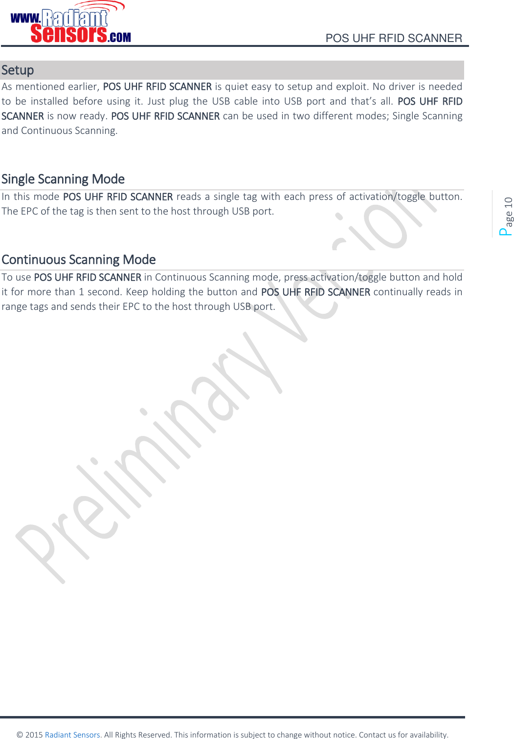    POS UHF RFID SCANNER    © 2015 Radiant Sensors. All Rights Reserved. This information is subject to change without notice. Contact us for availability.   Page 10 Setup As mentioned earlier, POS UHF RFID SCANNER is quiet easy to setup and exploit. No driver is needed to  be  installed  before  using  it.  Just plug  the  USB  cable  into  USB  port and  that’s  all.  POS UHF RFID SCANNER is now ready. POS UHF RFID SCANNER can be used in two different modes; Single Scanning and Continuous Scanning.  Single Scanning Mode In this mode POS UHF RFID SCANNER reads a single tag with each press of activation/toggle button. The EPC of the tag is then sent to the host through USB port.   Continuous Scanning Mode To use POS UHF RFID SCANNER in Continuous Scanning mode, press activation/toggle button and hold it for more than 1 second. Keep holding the button and POS UHF RFID SCANNER continually reads in range tags and sends their EPC to the host through USB port.       