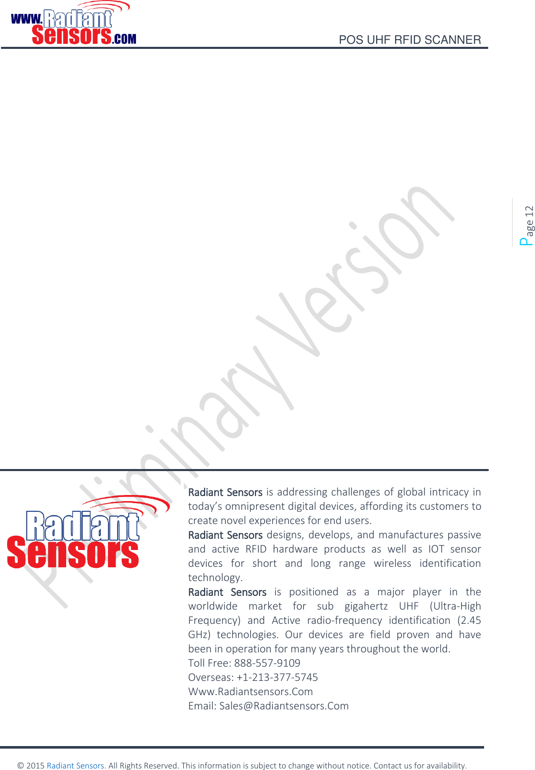    POS UHF RFID SCANNER    © 2015 Radiant Sensors. All Rights Reserved. This information is subject to change without notice. Contact us for availability.   Page 12                    Radiant Sensors is addressing challenges of global intricacy in today’s omnipresent digital devices, affording its customers to create novel experiences for end users. Radiant Sensors designs, develops, and manufactures passive and  active  RFID  hardware  products  as  well  as  IOT  sensor devices  for  short  and  long  range  wireless  identification technology. Radiant  Sensors  is  positioned  as  a  major  player  in  the worldwide  market  for  sub  gigahertz  UHF  (Ultra-High Frequency)  and  Active  radio-frequency  identification  (2.45 GHz)  technologies.  Our  devices  are  field  proven  and  have been in operation for many years throughout the world. Toll Free: 888-557-9109 Overseas: +1-213-377-5745 Www.Radiantsensors.Com Email: Sales@Radiantsensors.Com  