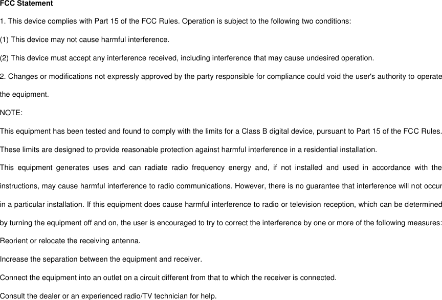 FCC Statement 1. This device complies with Part 15 of the FCC Rules. Operation is subject to the following two conditions: (1) This device may not cause harmful interference. (2) This device must accept any interference received, including interference that may cause undesired operation. 2. Changes or modifications not expressly approved by the party responsible for compliance could void the user&apos;s authority to operate the equipment. NOTE:   This equipment has been tested and found to comply with the limits for a Class B digital device, pursuant to Part 15 of the FCC Rules. These limits are designed to provide reasonable protection against harmful interference in a residential installation. This  equipment  generates  uses  and  can  radiate  radio  frequency  energy  and,  if  not  installed  and  used  in  accordance  with  the instructions, may cause harmful interference to radio communications. However, there is no guarantee that interference will not occur in a particular installation. If this equipment does cause harmful interference to radio or television reception, which can be determined by turning the equipment off and on, the user is encouraged to try to correct the interference by one or more of the following measures: Reorient or relocate the receiving antenna. Increase the separation between the equipment and receiver. Connect the equipment into an outlet on a circuit different from that to which the receiver is connected.   Consult the dealer or an experienced radio/TV technician for help.  