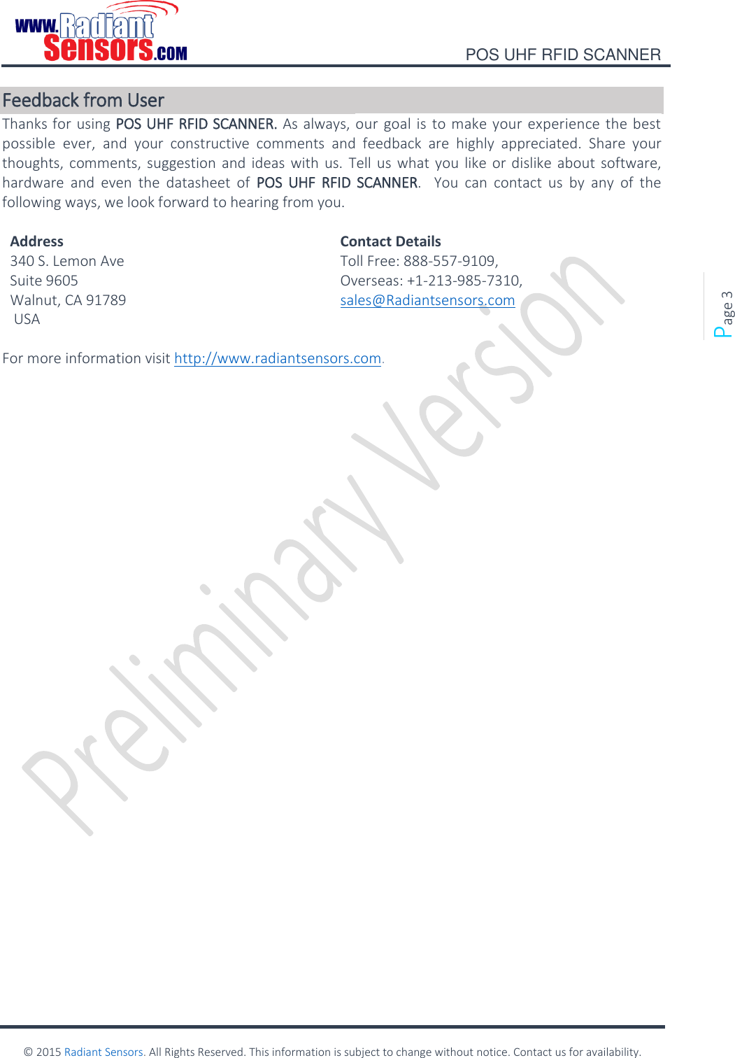    POS UHF RFID SCANNER    © 2015 Radiant Sensors. All Rights Reserved. This information is subject to change without notice. Contact us for availability.   Page 3 Feedback from User Thanks for using POS UHF RFID SCANNER. As always, our goal is to make your experience the best possible  ever,  and  your  constructive  comments  and  feedback  are  highly  appreciated.  Share  your thoughts, comments, suggestion and ideas  with us.  Tell us  what you  like or dislike about  software, hardware  and  even  the  datasheet  of  POS  UHF  RFID  SCANNER.    You  can  contact  us  by  any  of  the following ways, we look forward to hearing from you.  Address Contact Details 340 S. Lemon Ave Suite 9605 Walnut, CA 91789  USA Toll Free: 888-557-9109, Overseas: +1-213-985-7310, sales@Radiantsensors.com  For more information visit http://www.radiantsensors.com.   