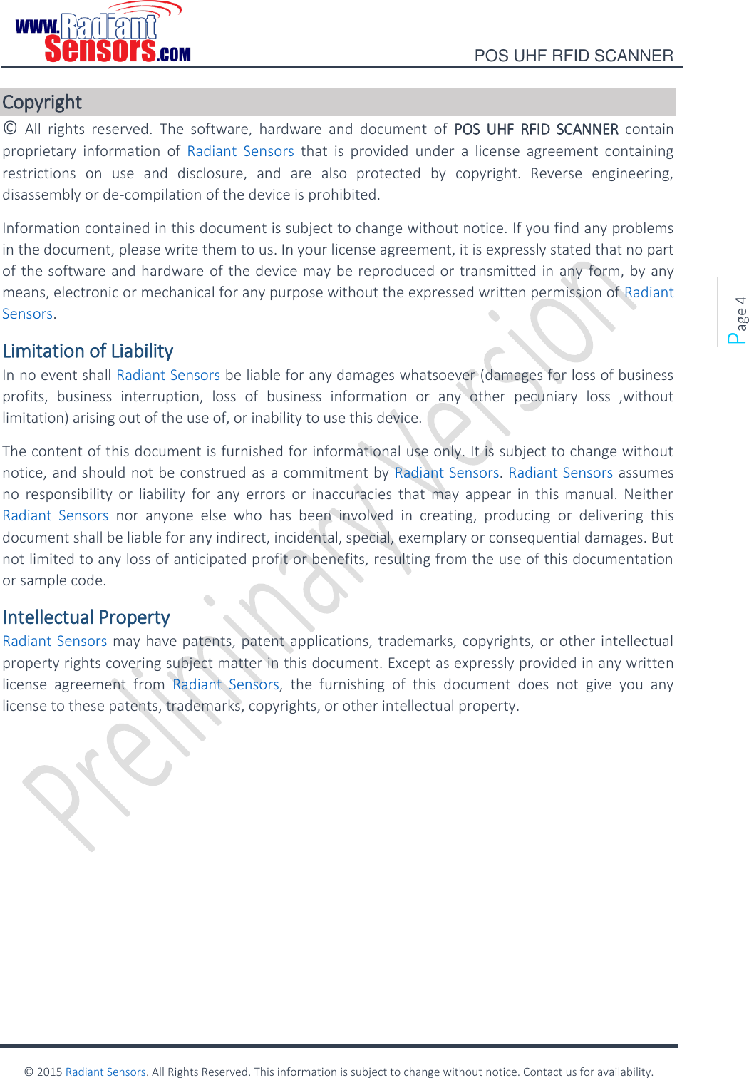    POS UHF RFID SCANNER    © 2015 Radiant Sensors. All Rights Reserved. This information is subject to change without notice. Contact us for availability.   Page 4 Copyright ©  All  rights  reserved.  The  software,  hardware  and  document  of  POS  UHF  RFID  SCANNER  contain proprietary  information  of  Radiant  Sensors  that  is  provided  under  a  license  agreement  containing restrictions  on  use  and  disclosure,  and  are  also  protected  by  copyright.  Reverse  engineering, disassembly or de-compilation of the device is prohibited. Information contained in this document is subject to change without notice. If you find any problems in the document, please write them to us. In your license agreement, it is expressly stated that no part of the software and hardware of the device may be reproduced or transmitted in any  form, by any means, electronic or mechanical for any purpose without the expressed written permission of Radiant Sensors. Limitation of Liability In no event shall Radiant Sensors be liable for any damages whatsoever (damages for loss of business profits,  business  interruption,  loss  of  business  information  or  any  other  pecuniary  loss  ,without limitation) arising out of the use of, or inability to use this device. The content of this document is furnished for informational use only. It is subject to change without notice, and should not be construed as a commitment by Radiant Sensors. Radiant Sensors assumes no  responsibility  or  liability  for  any  errors or  inaccuracies  that  may  appear  in  this  manual.  Neither Radiant  Sensors  nor  anyone  else  who  has  been  involved  in  creating,  producing  or  delivering  this document shall be liable for any indirect, incidental, special, exemplary or consequential damages. But not limited to any loss of anticipated profit or benefits, resulting from the use of this documentation or sample code. Intellectual Property Radiant Sensors may have patents, patent applications, trademarks, copyrights, or other intellectual property rights covering subject matter in this document. Except as expressly provided in any written license  agreement  from  Radiant  Sensors,  the  furnishing  of  this  document  does  not  give  you  any license to these patents, trademarks, copyrights, or other intellectual property.    