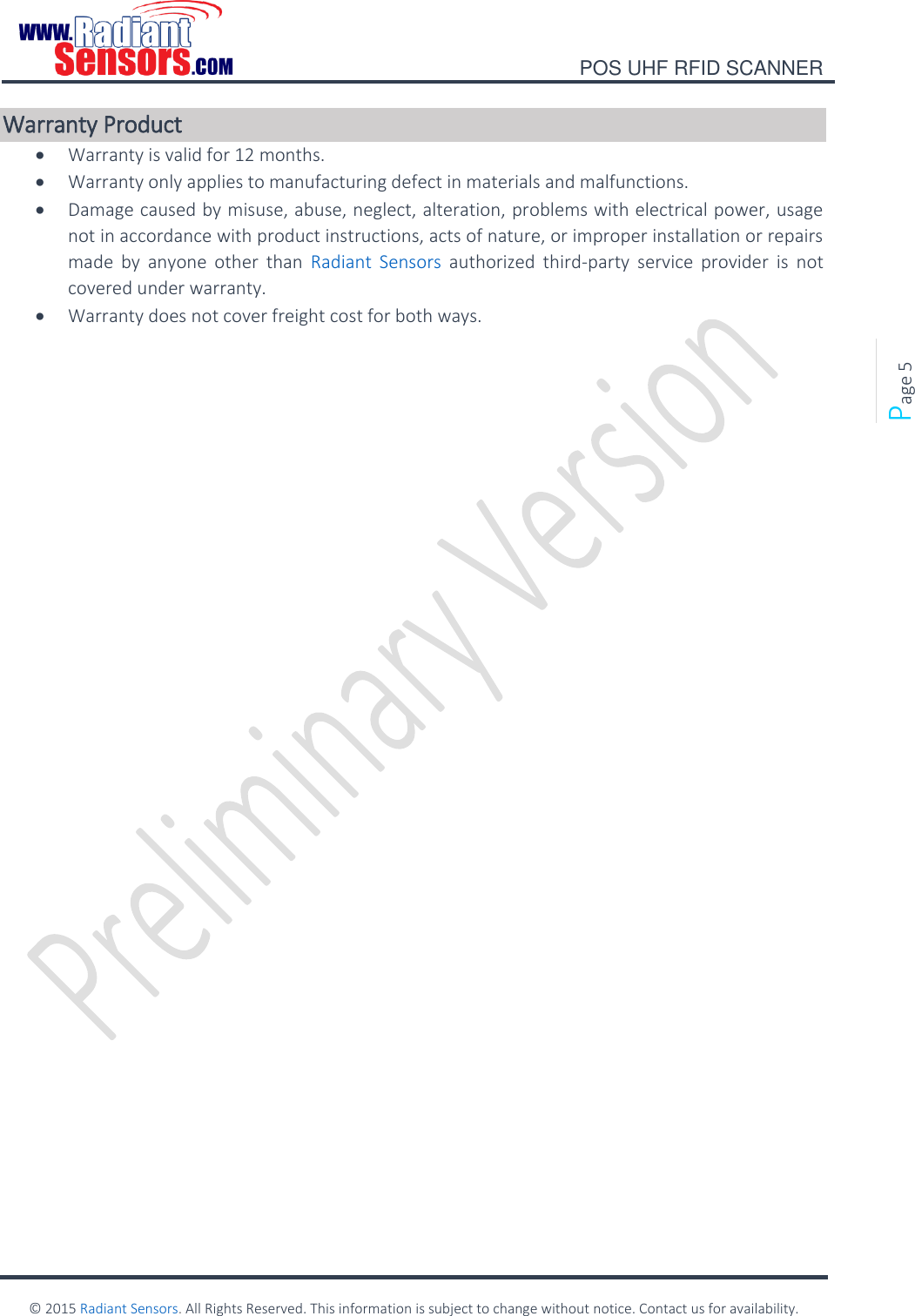    POS UHF RFID SCANNER    © 2015 Radiant Sensors. All Rights Reserved. This information is subject to change without notice. Contact us for availability.   Page 5 Warranty Product  Warranty is valid for 12 months.   Warranty only applies to manufacturing defect in materials and malfunctions.    Damage caused by misuse, abuse, neglect, alteration, problems with electrical power, usage not in accordance with product instructions, acts of nature, or improper installation or repairs made  by  anyone  other  than  Radiant  Sensors  authorized  third-party  service  provider  is  not covered under warranty.    Warranty does not cover freight cost for both ways.       