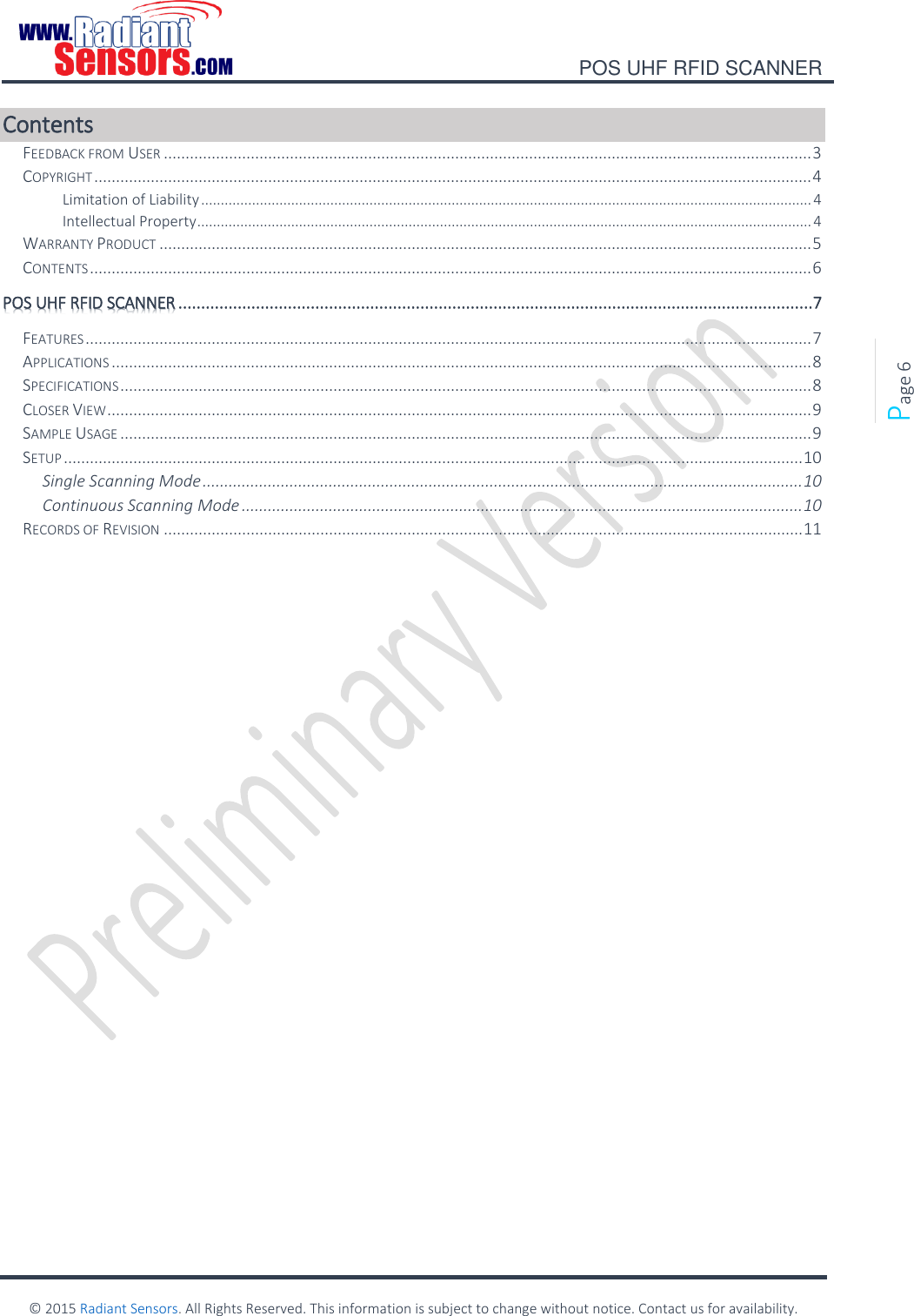    POS UHF RFID SCANNER    © 2015 Radiant Sensors. All Rights Reserved. This information is subject to change without notice. Contact us for availability.   Page 6 Contents FEEDBACK FROM USER ..................................................................................................................................................... 3 COPYRIGHT ..................................................................................................................................................................... 4 Limitation of Liability ............................................................................................................................................................ 4 Intellectual Property ............................................................................................................................................................. 4 WARRANTY PRODUCT ...................................................................................................................................................... 5 CONTENTS ...................................................................................................................................................................... 6 POS UHF RFID SCANNER ...........................................................................................................................................7 FEATURES ....................................................................................................................................................................... 7 APPLICATIONS ................................................................................................................................................................. 8 SPECIFICATIONS ............................................................................................................................................................... 8 CLOSER VIEW .................................................................................................................................................................. 9 SAMPLE USAGE ............................................................................................................................................................... 9 SETUP .......................................................................................................................................................................... 10 Single Scanning Mode .......................................................................................................................................... 10 Continuous Scanning Mode ................................................................................................................................. 10 RECORDS OF REVISION ................................................................................................................................................... 11    