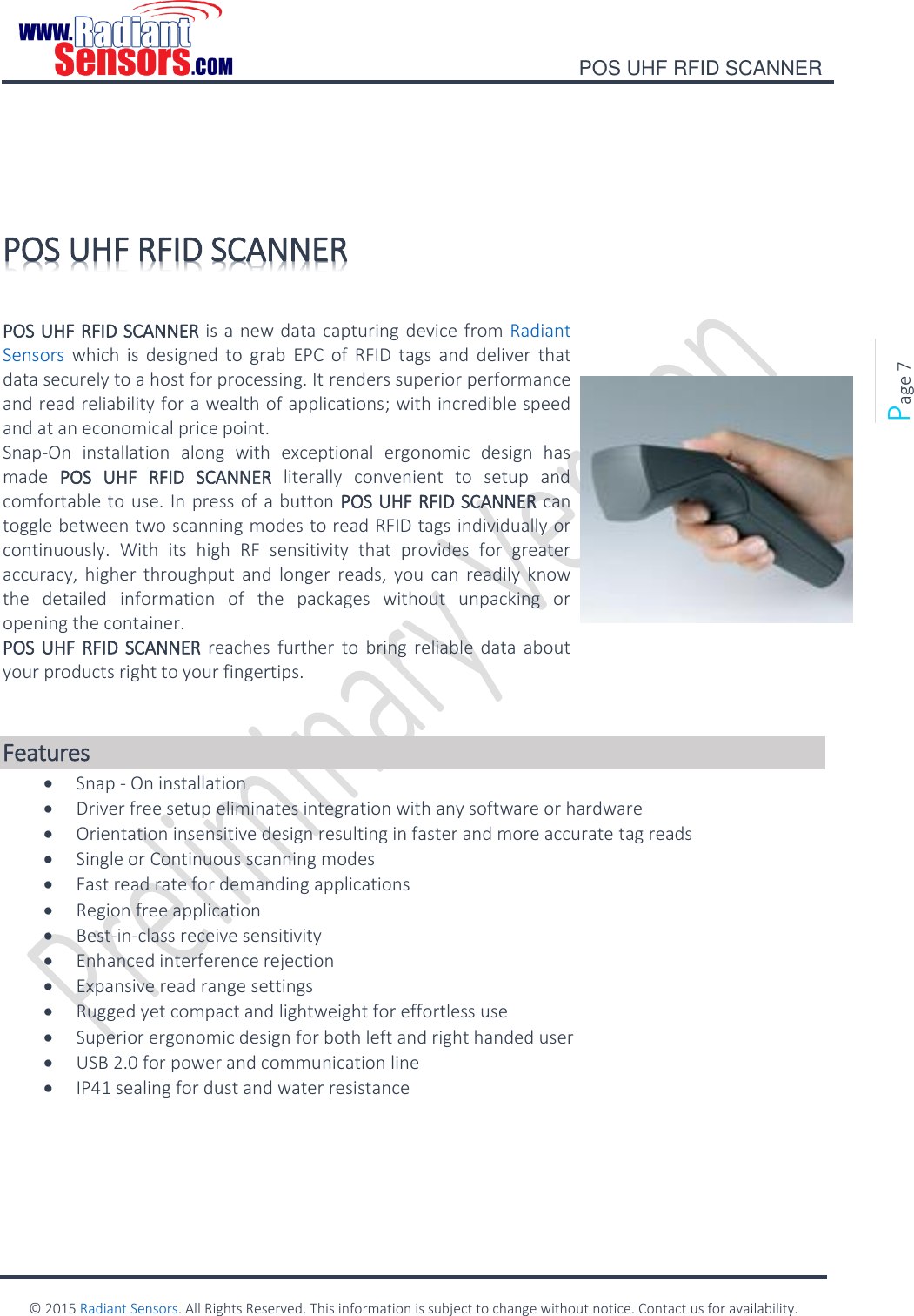    POS UHF RFID SCANNER    © 2015 Radiant Sensors. All Rights Reserved. This information is subject to change without notice. Contact us for availability.   Page 7   POS UHF RFID SCANNER          POS UHF RFID SCANNER is a new data capturing device from Radiant Sensors which  is  designed  to  grab  EPC  of  RFID  tags  and  deliver  that data securely to a host for processing. It renders superior performance and read reliability for a wealth of applications; with incredible speed and at an economical price point. Snap-On  installation  along  with  exceptional  ergonomic  design  has made  POS  UHF  RFID  SCANNER  literally  convenient  to  setup  and comfortable to use. In press of a button POS UHF RFID SCANNER can toggle between two scanning modes to read RFID tags individually or continuously.  With  its  high  RF  sensitivity  that  provides  for  greater accuracy, higher  throughput and  longer  reads,  you  can  readily  know the  detailed  information  of  the  packages  without  unpacking  or opening the container.  POS UHF RFID SCANNER reaches  further  to  bring reliable  data about your products right to your fingertips.    Features  Snap - On installation  Driver free setup eliminates integration with any software or hardware  Orientation insensitive design resulting in faster and more accurate tag reads  Single or Continuous scanning modes  Fast read rate for demanding applications  Region free application  Best-in-class receive sensitivity  Enhanced interference rejection  Expansive read range settings  Rugged yet compact and lightweight for effortless use  Superior ergonomic design for both left and right handed user  USB 2.0 for power and communication line  IP41 sealing for dust and water resistance    