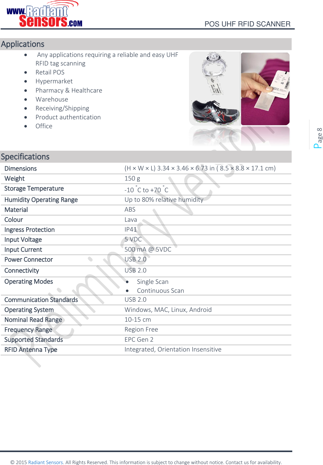    POS UHF RFID SCANNER    © 2015 Radiant Sensors. All Rights Reserved. This information is subject to change without notice. Contact us for availability.   Page 8 Applications   Any applications requiring a reliable and easy UHF RFID tag scanning  Retail POS  Hypermarket   Pharmacy &amp; Healthcare  Warehouse   Receiving/Shipping  Product authentication  Office  Specifications Dimensions  (H × W × L) 3.34 × 3.46 × 6.73 in ( 8.5 × 8.8 × 17.1 cm) Weight 150 g Storage Temperature -10 °C to +70 °C Humidity Operating Range Up to 80% relative humidity Material ABS Colour Lava Ingress Protection IP41 Input Voltage 5 VDC Input Current 500 mA @ 5VDC Power Connector USB 2.0 Connectivity USB 2.0 Operating Modes  Single Scan  Continuous Scan Communication Standards USB 2.0 Operating System Windows, MAC, Linux, Android Nominal Read Range 10-15 cm Frequency Range Region Free Supported Standards EPC Gen 2  RFID Antenna Type Integrated, Orientation Insensitive  