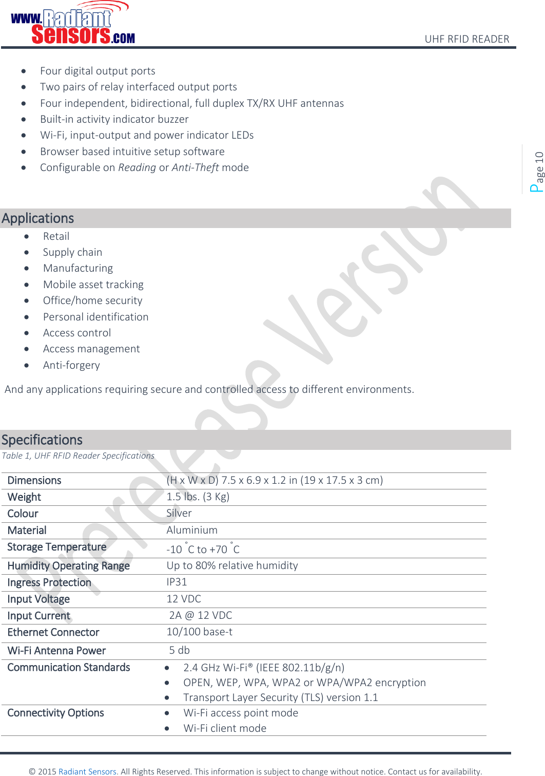    UHF RFID READER    © 2015 Radiant Sensors. All Rights Reserved. This information is subject to change without notice. Contact us for availability.   Page 10  Four digital output ports  Two pairs of relay interfaced output ports  Four independent, bidirectional, full duplex TX/RX UHF antennas  Built-in activity indicator buzzer  Wi-Fi, input-output and power indicator LEDs  Browser based intuitive setup software  Configurable on Reading or Anti-Theft mode  Applications  Retail   Supply chain  Manufacturing   Mobile asset tracking  Office/home security  Personal identification  Access control  Access management  Anti-forgery  And any applications requiring secure and controlled access to different environments.  Specifications Table 1, UHF RFID Reader Specifications Dimensions  (H x W x D) 7.5 x 6.9 x 1.2 in (19 x 17.5 x 3 cm) Weight 1.5 lbs. (3 Kg) Colour Silver Material Aluminium Storage Temperature -10 °C to +70 °C Humidity Operating Range Up to 80% relative humidity Ingress Protection IP31 Input Voltage 12 VDC  Input Current  2A @ 12 VDC Ethernet Connector 10/100 base-t Wi-Fi Antenna Power  5 db Communication Standards  2.4 GHz Wi-Fi® (IEEE 802.11b/g/n)   OPEN, WEP, WPA, WPA2 or WPA/WPA2 encryption  Transport Layer Security (TLS) version 1.1 Connectivity Options  Wi-Fi access point mode  Wi-Fi client mode 