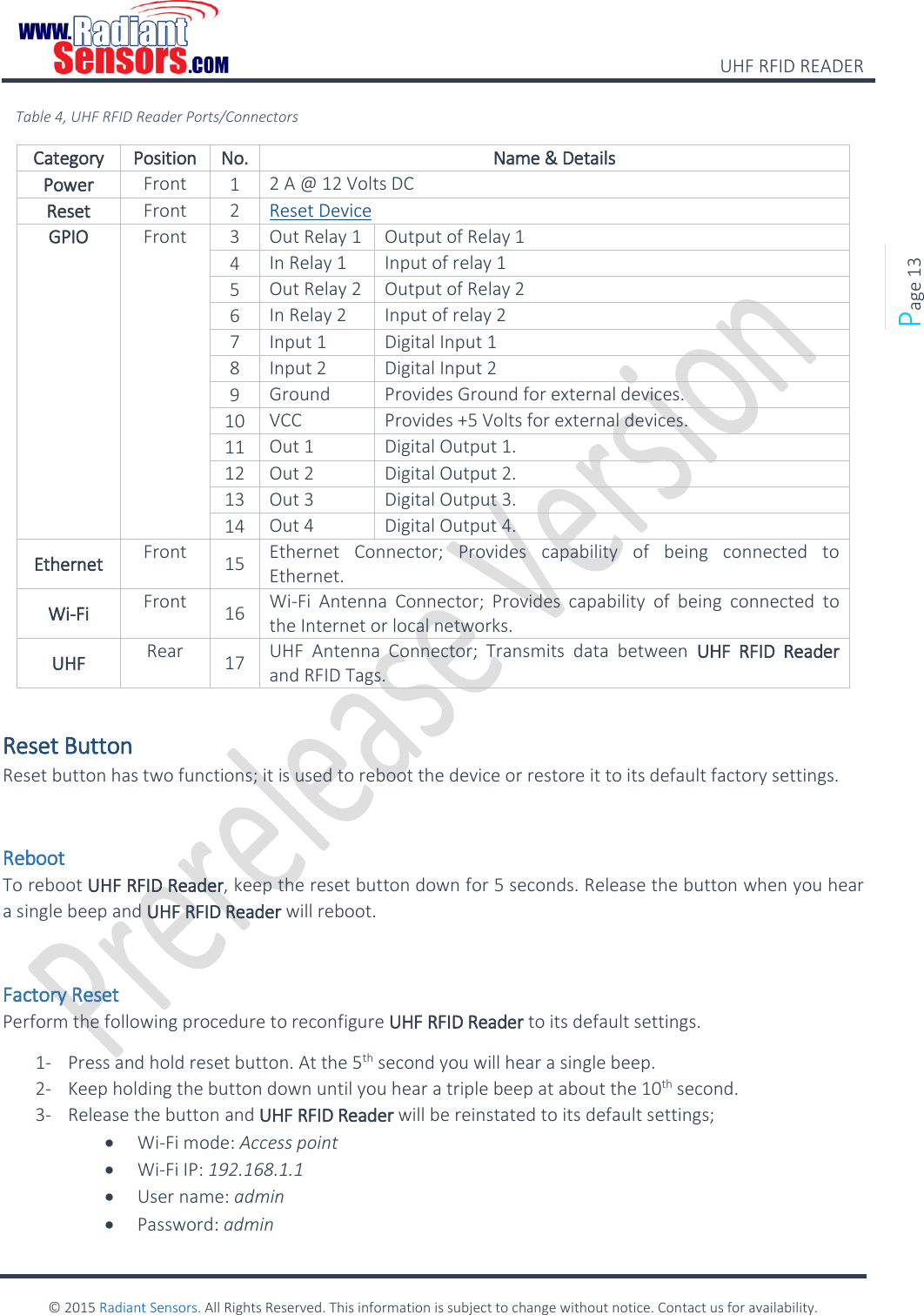    UHF RFID READER    © 2015 Radiant Sensors. All Rights Reserved. This information is subject to change without notice. Contact us for availability.   Page 13 Table 4, UHF RFID Reader Ports/Connectors Category Position No. Name &amp; Details Power Front 1 2 A @ 12 Volts DC Reset Front 2 Reset Device GPIO Front 3 Out Relay 1 Output of Relay 1 4 In Relay 1 Input of relay 1 5 Out Relay 2 Output of Relay 2 6 In Relay 2 Input of relay 2 7 Input 1 Digital Input 1 8 Input 2 Digital Input 2 9 Ground Provides Ground for external devices. 10 VCC Provides +5 Volts for external devices. 11 Out 1 Digital Output 1. 12 Out 2 Digital Output 2. 13 Out 3 Digital Output 3. 14 Out 4 Digital Output 4. Ethernet Front 15 Ethernet  Connector;  Provides  capability  of  being  connected  to Ethernet. Wi-Fi Front 16 Wi-Fi  Antenna  Connector;  Provides  capability  of  being  connected  to the Internet or local networks. UHF Rear 17 UHF  Antenna  Connector;  Transmits  data  between  UHF  RFID  Reader and RFID Tags.  Reset Button Reset button has two functions; it is used to reboot the device or restore it to its default factory settings.  Reboot To reboot UHF RFID Reader, keep the reset button down for 5 seconds. Release the button when you hear a single beep and UHF RFID Reader will reboot.  Factory Reset Perform the following procedure to reconfigure UHF RFID Reader to its default settings. 1- Press and hold reset button. At the 5th second you will hear a single beep. 2- Keep holding the button down until you hear a triple beep at about the 10th second. 3- Release the button and UHF RFID Reader will be reinstated to its default settings;  Wi-Fi mode: Access point   Wi-Fi IP: 192.168.1.1   User name: admin   Password: admin 