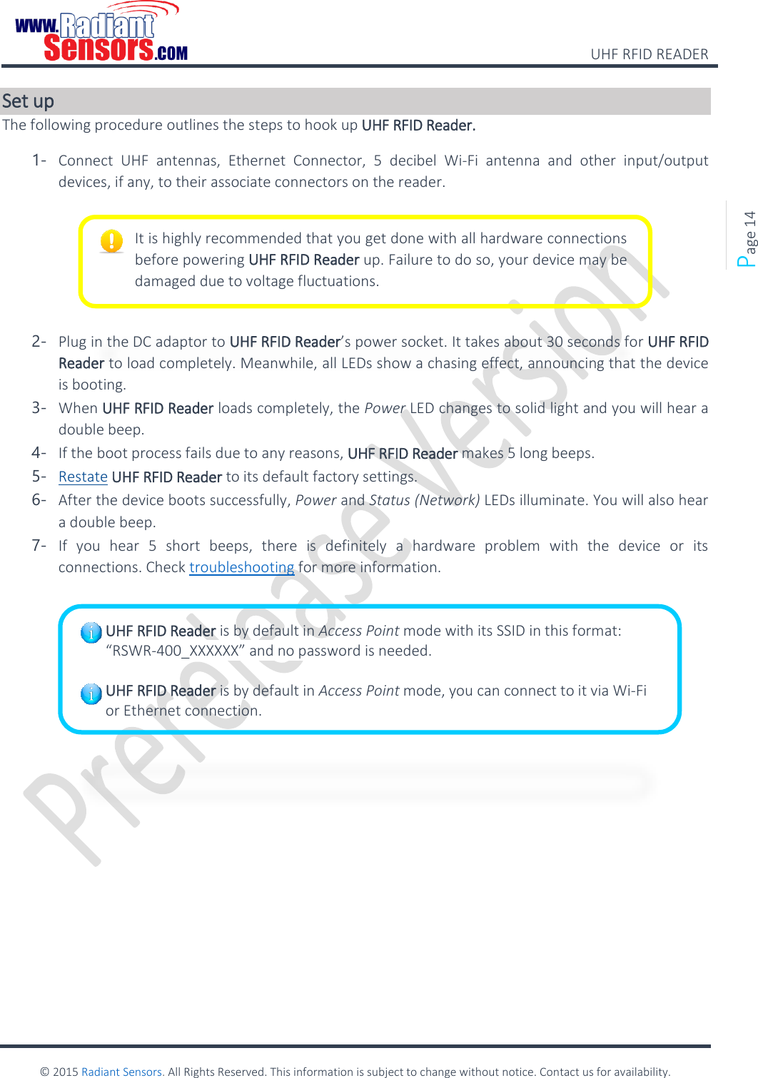    UHF RFID READER    © 2015 Radiant Sensors. All Rights Reserved. This information is subject to change without notice. Contact us for availability.   Page 14 Set up The following procedure outlines the steps to hook up UHF RFID Reader. 1- Connect  UHF  antennas,  Ethernet  Connector,  5  decibel  Wi-Fi  antenna  and  other  input/output devices, if any, to their associate connectors on the reader.      2- Plug in the DC adaptor to UHF RFID Reader’s power socket. It takes about 30 seconds for UHF RFID Reader to load completely. Meanwhile, all LEDs show a chasing effect, announcing that the device is booting. 3- When UHF RFID Reader loads completely, the Power LED changes to solid light and you will hear a double beep.  4- If the boot process fails due to any reasons, UHF RFID Reader makes 5 long beeps. 5- Restate UHF RFID Reader to its default factory settings. 6- After the device boots successfully, Power and Status (Network) LEDs illuminate. You will also hear a double beep.  7- If  you  hear  5  short  beeps,  there  is  definitely  a  hardware  problem  with  the  device  or  its connections. Check troubleshooting for more information.        It is highly recommended that you get done with all hardware connections before powering UHF RFID Reader up. Failure to do so, your device may be damaged due to voltage fluctuations. UHF RFID Reader is by default in Access Point mode with its SSID in this format:  “RSWR-400_XXXXXX” and no password is needed.  UHF RFID Reader is by default in Access Point mode, you can connect to it via Wi-Fi or Ethernet connection.  