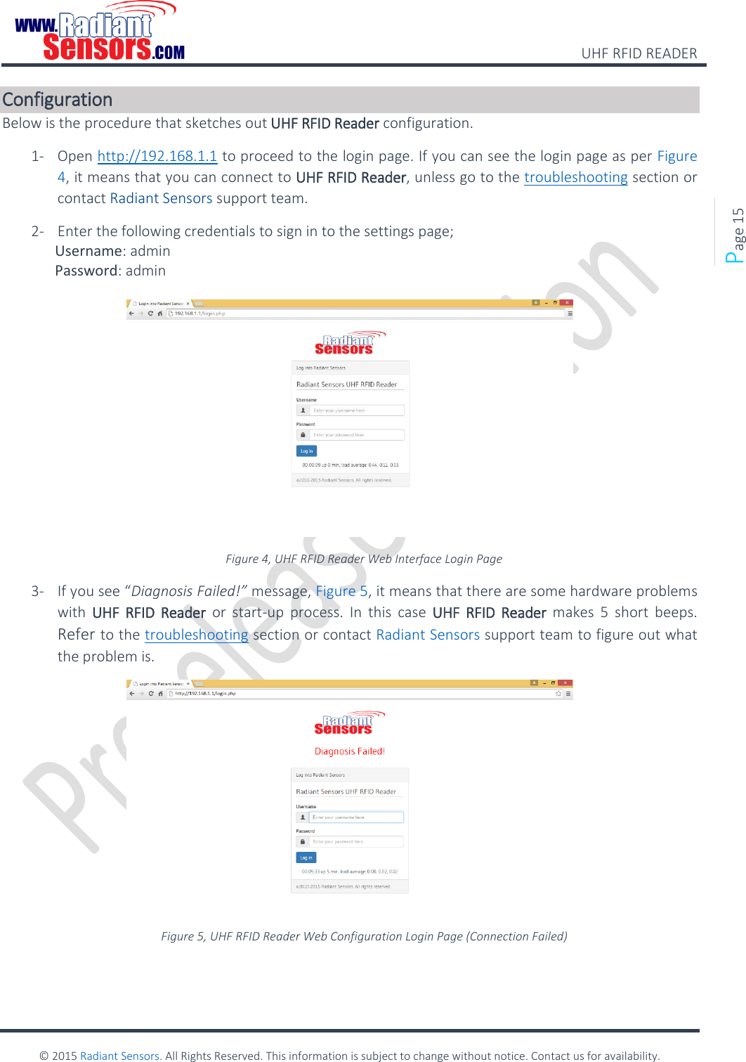    UHF RFID READER    © 2015 Radiant Sensors. All Rights Reserved. This information is subject to change without notice. Contact us for availability.   Page 15 Configuration Below is the procedure that sketches out UHF RFID Reader configuration. 1- Open http://192.168.1.1 to proceed to the login page. If you can see the login page as per Figure 4, it means that you can connect to UHF RFID Reader, unless go to the troubleshooting section or contact Radiant Sensors support team. 2- Enter the following credentials to sign in to the settings page;  Username: admin  Password: admin   Figure 4, UHF RFID Reader Web Interface Login Page 3- If you see “Diagnosis Failed!” message, Figure 5, it means that there are some hardware problems with  UHF  RFID  Reader or  start-up  process.  In  this  case  UHF  RFID  Reader  makes  5  short  beeps. Refer to the troubleshooting section or contact Radiant Sensors support team to figure out what the problem is.  Figure 5, UHF RFID Reader Web Configuration Login Page (Connection Failed) 