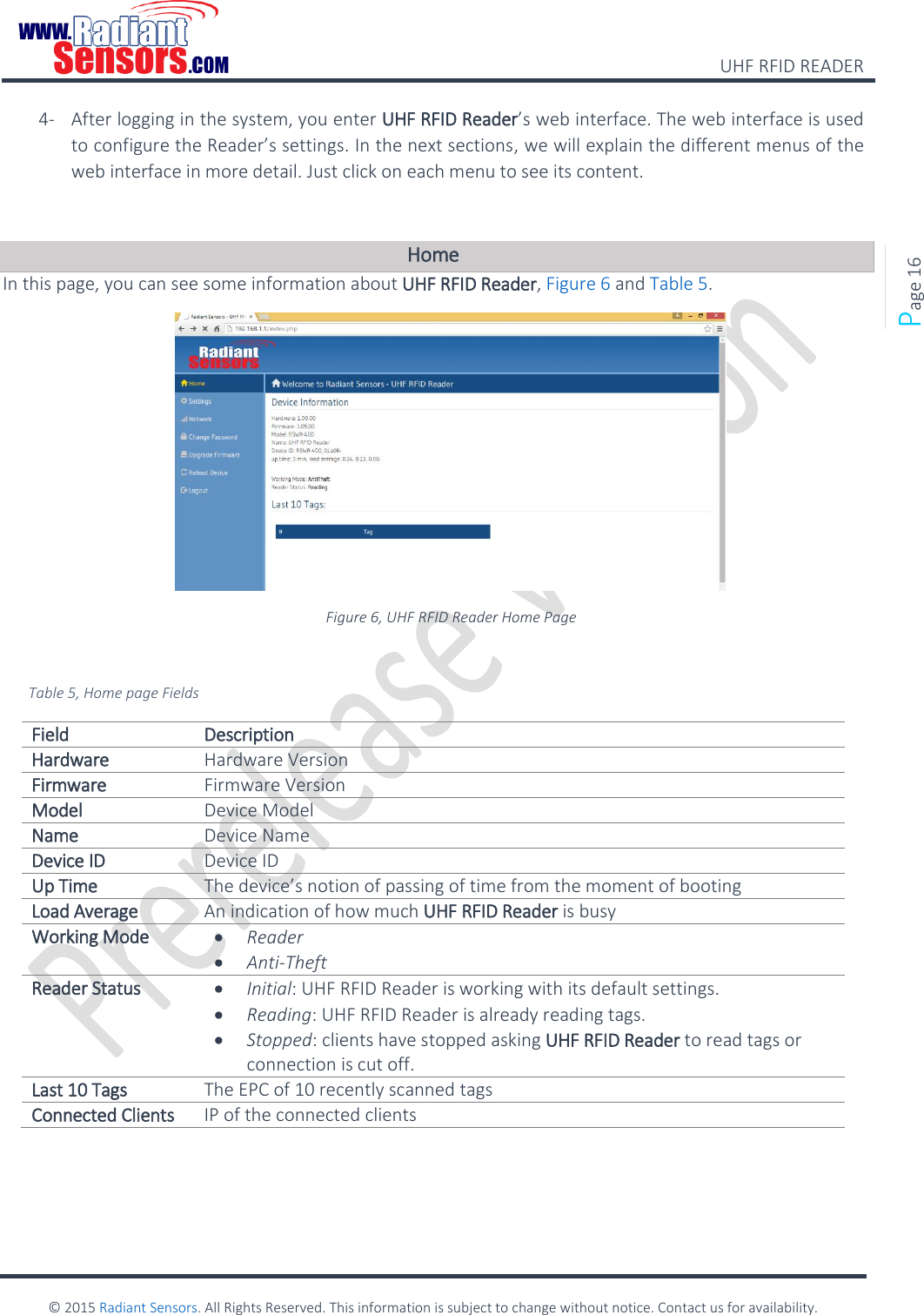    UHF RFID READER    © 2015 Radiant Sensors. All Rights Reserved. This information is subject to change without notice. Contact us for availability.   Page 16 4- After logging in the system, you enter UHF RFID Reader’s web interface. The web interface is used to configure the Reader’s settings. In the next sections, we will explain the different menus of the web interface in more detail. Just click on each menu to see its content.  Home In this page, you can see some information about UHF RFID Reader, Figure 6 and Table 5.  Figure 6, UHF RFID Reader Home Page  Table 5, Home page Fields Field Description Hardware Hardware Version Firmware Firmware Version Model Device Model Name Device Name Device ID Device ID Up Time The device’s notion of passing of time from the moment of booting Load Average An indication of how much UHF RFID Reader is busy Working Mode  Reader  Anti-Theft Reader Status  Initial: UHF RFID Reader is working with its default settings.  Reading: UHF RFID Reader is already reading tags.  Stopped: clients have stopped asking UHF RFID Reader to read tags or connection is cut off. Last 10 Tags The EPC of 10 recently scanned tags Connected Clients IP of the connected clients    