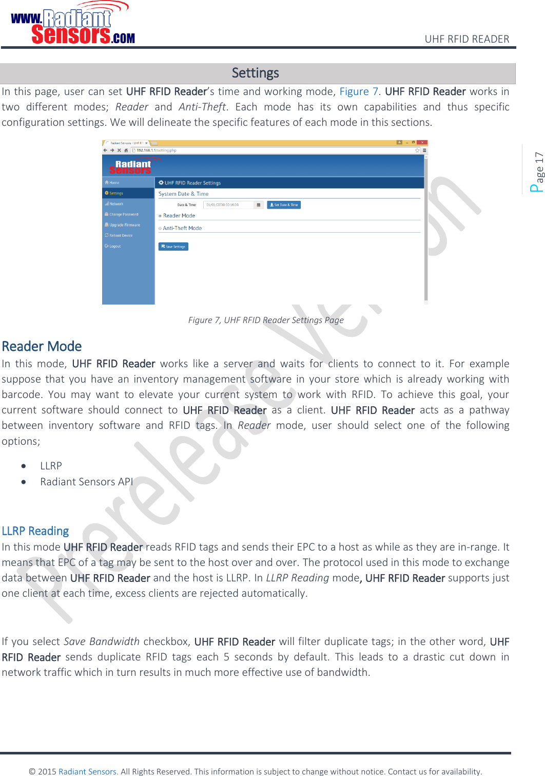    UHF RFID READER    © 2015 Radiant Sensors. All Rights Reserved. This information is subject to change without notice. Contact us for availability.   Page 17 Settings In this page, user can set UHF RFID Reader’s time and working mode, Figure 7. UHF RFID Reader works in two  different  modes;  Reader  and  Anti-Theft.  Each  mode  has  its  own  capabilities  and  thus  specific configuration settings. We will delineate the specific features of each mode in this sections.  Figure 7, UHF RFID Reader Settings Page Reader Mode In  this  mode,  UHF RFID  Reader  works  like  a  server  and  waits  for  clients  to  connect  to it.  For  example suppose  that you  have  an  inventory  management  software  in your store which  is  already  working  with barcode.  You  may  want  to  elevate  your  current  system  to  work  with  RFID.  To  achieve  this  goal,  your current  software  should  connect  to  UHF  RFID  Reader  as  a  client.  UHF  RFID  Reader  acts  as  a  pathway between  inventory  software  and  RFID  tags.  In  Reader  mode,  user  should  select  one  of  the  following options;  LLRP  Radiant Sensors API  LLRP Reading In this mode UHF RFID Reader reads RFID tags and sends their EPC to a host as while as they are in-range. It means that EPC of a tag may be sent to the host over and over. The protocol used in this mode to exchange data between UHF RFID Reader and the host is LLRP. In LLRP Reading mode, UHF RFID Reader supports just one client at each time, excess clients are rejected automatically.  If you select Save Bandwidth checkbox, UHF RFID Reader will filter duplicate tags; in the other word, UHF RFID  Reader  sends  duplicate  RFID  tags  each  5  seconds  by  default.  This  leads  to  a  drastic  cut  down  in network traffic which in turn results in much more effective use of bandwidth.  