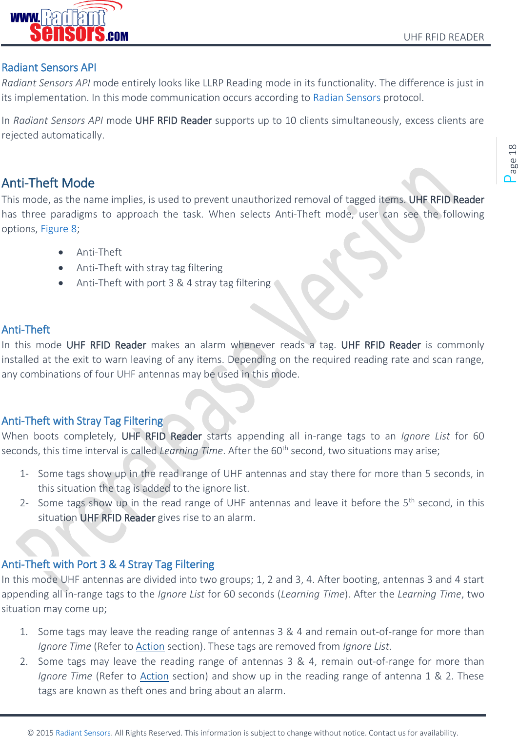    UHF RFID READER    © 2015 Radiant Sensors. All Rights Reserved. This information is subject to change without notice. Contact us for availability.   Page 18 Radiant Sensors API Radiant Sensors API mode entirely looks like LLRP Reading mode in its functionality. The difference is just in its implementation. In this mode communication occurs according to Radian Sensors protocol. In Radiant Sensors API mode UHF RFID Reader supports up to 10 clients simultaneously, excess clients are rejected automatically.  Anti-Theft Mode This mode, as the name implies, is used to prevent unauthorized removal of tagged items. UHF RFID Reader has  three  paradigms  to  approach  the  task.  When  selects  Anti-Theft  mode,  user  can  see  the  following options, Figure 8;  Anti-Theft  Anti-Theft with stray tag filtering  Anti-Theft with port 3 &amp; 4 stray tag filtering  Anti-Theft In  this  mode  UHF  RFID  Reader  makes  an  alarm  whenever  reads  a  tag.  UHF  RFID  Reader  is  commonly installed at the exit to warn leaving of any items. Depending on the required reading rate and scan range, any combinations of four UHF antennas may be used in this mode.   Anti-Theft with Stray Tag Filtering When  boots  completely,  UHF  RFID  Reader  starts  appending  all  in-range  tags  to  an  Ignore  List  for  60 seconds, this time interval is called Learning Time. After the 60th second, two situations may arise; 1- Some tags show up in the read range of UHF antennas and stay there for more than 5 seconds, in this situation the tag is added to the ignore list. 2- Some tags show up in the read range of UHF antennas and leave it before the 5th second, in this situation UHF RFID Reader gives rise to an alarm.  Anti-Theft with Port 3 &amp; 4 Stray Tag Filtering In this mode UHF antennas are divided into two groups; 1, 2 and 3, 4. After booting, antennas 3 and 4 start appending all in-range tags to the Ignore List for 60 seconds (Learning Time). After the Learning Time, two situation may come up; 1. Some tags may leave the reading range of antennas 3 &amp; 4 and remain out-of-range for more than Ignore Time (Refer to Action section). These tags are removed from Ignore List. 2. Some  tags  may  leave the  reading  range  of  antennas  3  &amp;  4,  remain  out-of-range  for  more  than Ignore Time (Refer to Action section) and show up in the reading range of antenna 1 &amp; 2. These tags are known as theft ones and bring about an alarm. 