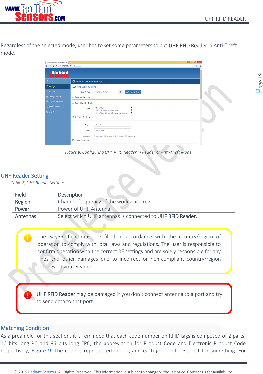    UHF RFID READER    © 2015 Radiant Sensors. All Rights Reserved. This information is subject to change without notice. Contact us for availability.   Page 19  Regardless of the selected mode, user has to set some parameters to put UHF RFID Reader in Anti-Theft mode.  Figure 8, Configuring UHF RFID Reader in Reader or Anti-Theft Mode  UHF Reader Setting Table 6, UHF Reader Settings Field Description Region Channel frequency of the workspace region Power Power of UHF Antenna Antennas Select which UHF antennas is connected to UHF RFID Reader.          Matching Condition As a preamble for this section, it is reminded that each code number on RFID tags is composed of 2 parts; 16  bits  long  PC  and  96  bits  long  EPC,  the  abbreviation  for  Product  Code  and  Electronic  Product  Code respectively,  Figure  9.  The  code  is  represented  in  hex,  and  each  group  of  digits  act  for  something.  For The  Region  field  must  be  filled  in  accordance  with  the  country/region  of operation to comply with local laws and regulations. The user is responsible to confirm operation with the correct RF settings and are solely responsible for any fines  and  other  damages  due  to  incorrect  or  non-compliant  country/region settings on your Reader. UHF RFID Reader may be damaged if you don’t connect antenna to a port and try to send data to that port! 