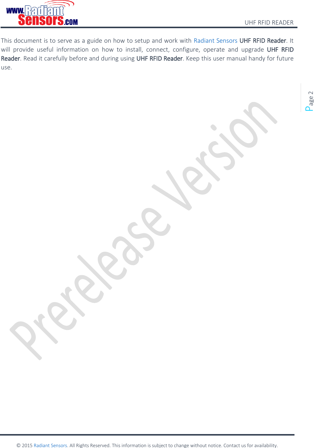    UHF RFID READER    © 2015 Radiant Sensors. All Rights Reserved. This information is subject to change without notice. Contact us for availability.   Page 2 This document is to serve as a guide on how to setup and work with Radiant Sensors UHF RFID Reader. It will  provide  useful  information  on  how  to  install,  connect,  configure,  operate  and  upgrade  UHF  RFID Reader. Read it carefully before and during using UHF RFID Reader. Keep this user manual handy for future use.     